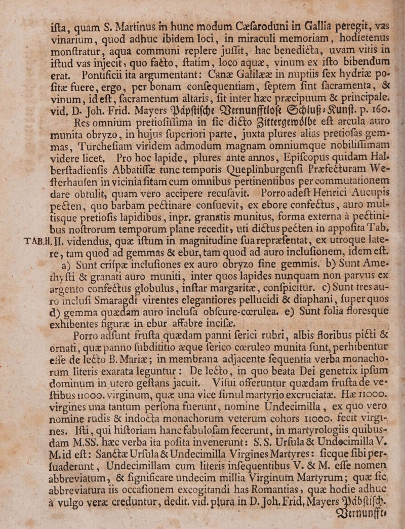 ifta, quam S. Martinus in hune modum Cafaroduni in Gallia peregit, vas vinarium , quod adhuc ibidem loci, in miraculi memoriam, hodietenus. mon(tratur, aqua communi replere juffit, hac benedicta, uvam vitis in - iftud vas injecit; quo fatto, ftatim, loco aqu, vinum ex ifto bibendum — erat. Pontificii ita argumentant: Canz Galilez in nuptiis fex hydriz po- | fit fuere, ergo, per bonam confequentiam, feptem fint facramenta, &amp; vinum, id eft, facramentum altaris, fit inter hzc praecipuum &amp; principale. | vid, D. Joh. Frid. Mayers 9Mipftift)e Q3ernunfftlofe &amp;cbluf ; Svun(t. p. 160. — Resomnium pretiofiflima in fic di&amp;to 2iíttergemólbe eft arcula auro munita obryzo, in hujus fuperiori parte, juxta plures alias pretiofas gem- . mas, 'Turchefiam viridem admodum magnam omniumque nobiliffimam videre licet, Pro hoclapide, plures ante annos, Epifcopus quidam Hal. berftadienfis Abbatiffe tunc temporis Queplinburgenfi Prafecturam We- . fterhaufen in viciniafitam cum omnibus pertinentibus per commutationem dare obtulit, quam vero accipere recufavit. Porroadeft Henrici Aucupis peéten, quo barbam pectinare confuevit, ex ebore confectus , auro mul- tisque pretiofis lapidibus, inpr. granatis munitus, forma externa à peétini- bus noftrorum temporum plane recedit, uti diétus pecten in appofita Tab, TAB.I. TI. videndus, qua iftum in magnitudine füareprafentat, ex utroque late- re, tam quod ad gemmas &amp; ebur,tam quod ad auro inclufionem, idem eft. a) Sunt crifpz inclufiones ex auro obryzo fine gemmis. b) Sunt Ame- ihyfti &amp; granati auro muniti, inter quos lapides nunquam non parvus ex argento confectus globulus, inftar margarite , confpicitur. c) Sunt tresau- ro inclufi Smaragdi virentes elegantiores pellucidi &amp; diaphani , fuper quos. d) gemma quadam auro inclufa obfcure-cerulea. e) Sunt folia floresque exhibentes figure in ebur affabre incifz. s - Porro adfünt frufta quedam panni ferici rubri, albis floribus picti &amp; érnati, quz panno fübdititio eque ferico coeruleo munita funt, perhibentur effe de le&amp;to B. Mariz; in membrana adjacente fequentia verba monacho- rum literis exarata leguntur: De lecto, in quo beata Dei genetrix ipfum dominum in utero geftans Jacuit..— Vifüi offeruntur quadam frufta de ve- ftibus ooo. virginum, qua&amp; una vice fimul martyrio excruciata. Ha 11000. virgines una tantum perfona fuerunt, nomine Undecimilla , ex quo vero nomine rudis &amp; indocta monachorum veterum cohors 1íoeo. fecit virgt- nes. Ifti, qui hiftoriam hanc fabulofam fecerunt, in martyrologiis quibus- dam M.SS. hzc verba ita pofita invenerunt: S.S. Urfula &amp; Undecimilla V, M.id eft: San&amp;ta Urfula &amp; Undecimilla Virgines Martyres: ficque fibi per-, fuaderunt , Undecimillam cum literis infequentibus V. &amp; M. efle nomen abbreviatum, &amp; fignificare undecim millia Virginum Martyrum ; qua fic, abbreviatura iis occafionem excogitandi has Romantias ; qua hodie adhuc à vulgo vere creduntur, dedit. vid. plura in D. Joh. Frid, Mayers 99ábfti[h- | | Gunun(fo