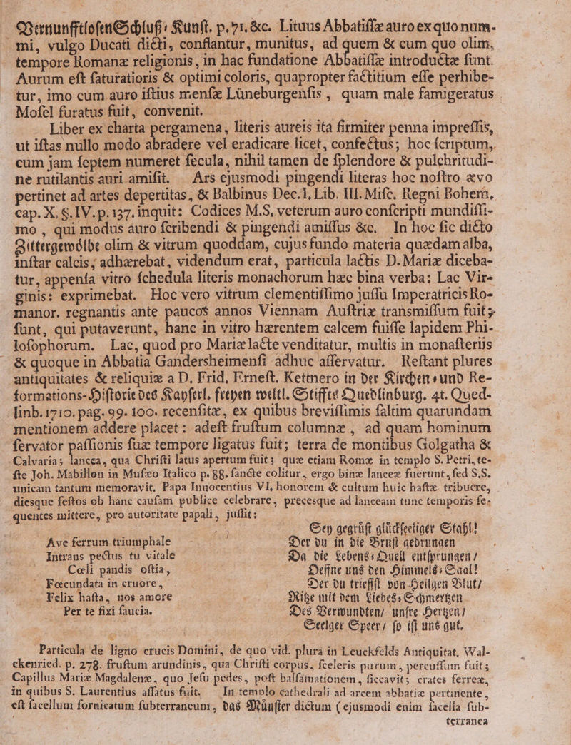 SBganunfft(ofen eod tu£: Sunft. p. v1,&amp;c. Lituus Abbati(Te auro exquo num. mi, vulgo Ducati dicti, conflantur , munitus, ad quem &amp; cum quo olim, tempore Romanz religionis, in hac fundatione Abbatiffe introducta funt. Aurum eft faturatioris &amp; optimi coloris, quapropter factitium effe perhibe- tur, imo cum auro iftius menfz Lüneburgenfis , quam male famigeratus . Mofel furatus fuit, convenit. : | ! ipe Liber ex charta pergamena, literis aureis ita firmiter penna impreffis, ut iftas nullo modo doses vel eradicare licet, confettus; hoc fcriptum, cum jam feptem numeret fecula, nihil tamen de fplendore &amp; pulchritudi- ne rutilantis auri amifit. — Ars ejusmodi pingendi literas hoc noftro «vo pertinet ad artes depertitas, &amp; Balbinus Dec.1, Lib. III. Mifc. Regni Bohem, cap. X, S.IV.p. 137, inquit: Codices M.S, veterum auro confcripti mundiflt- mo , qui modus auro fcribendi &amp; pingendi amiffus &amp;c, — In hoc fic dicto Qittergemólbe olim &amp; vitrum quoddam, cujus fundo materia quacdam alba, inftar calcis ; adhaerebat, videndum erat, particula la&amp;tis D. Mariz diceba- tur, appena vitro fchedula literis monachorum hzc bina verba: Lac Vir- ginis: exprimebat. Hoc vero vitrum clementiffimo juffu Imperatricis Ro- manor. regnantis ante pauco$ annos Viennam Auftrix transmiffum fuit funt, qui pataverunt, hanc in vitro hzrentem calcem fuiffe lapidem Phi. lofophorum. Lac, quod pro Mariz lacte venditatur, multis in monafterüs —&amp; quoque in Abbatia Gandersheimenfi adhuc affervatur. Reftant plures antiquitates &amp; reliquie a D, Frid, Erneft. Kettnero in ber Sirden unb Re- formations- 59i(torit 0c8 SavferL frepen teeltl, Cotiffte £ouebfinburg. 4t. Qued- linb. 1710. pag. 99. 100. recenfitz , ex quibus breviílimis faltim quarundam mentionem addere placet : adeft fruftum columnz , ad quam hominum fervator paffionis fuz tempore ligatus fuit; terra de montibus Golgatha &amp; -Calvarias lancea, qua Chrifti latus apertum fuit; qux etiam Romz in templo S. Petri, te- fte Joh. Mabillon in Mufxo Italico p. 88. fancte colitur, ergo binz lancez fuerunt, fed S.S. unicam tantum memoravit, Papa Innocentius VI, honorem &amp; cultum huic hafte. tribuere, diesque feftos ob hanc caufam publice celebrare, precesque ad lanceam tunc temporis fe: quentes mittere, pro autoritate papali, juflit; pebca | d Wo ad Ge aegrüft aliidifeeliger Citapi! Ave ferrum triumphale Ser ou. ín bie 95tuft gebrunaen Intrans pectus tu vitale — $Da bic eben&amp;s Duell entfprumgea / Coli pandis oftia, E — . — £eíifne utiá ben JDinimeld: Gao! . Fecundata in cruore, Lr ie : s»er pu trtefift 0n Deilgen S5tut/- . Felix hafta, nos amore : SRife mit bem. &amp;iebeds Ciaymerfen ... Per te fixi faucia. | Dc$ Bermuntten/- unfte Deren] Cerlger peer; [p ifi un$ gut, Particula de ligno crucis Domini, de quo vid. plura in Leuckfelds Antiquitat, Wal- ckenried. p. 278. fruftum arundinis, qua Chrifti corpus, fceleris purum, percuffum fuit ; Capillus Marix Magdalenx, quo Jeíu pedes, poft balfamationem, ficcavit crates ferrexw, in quibus S. Laurentius affatus fuit. — In temolo cathedrali ad arcem abbatie pertinente , €ft facellum fornicatum fubterraneum, ta$ 8ünffer dictum ( ejusmodi enim íacella fub- | : | terranea