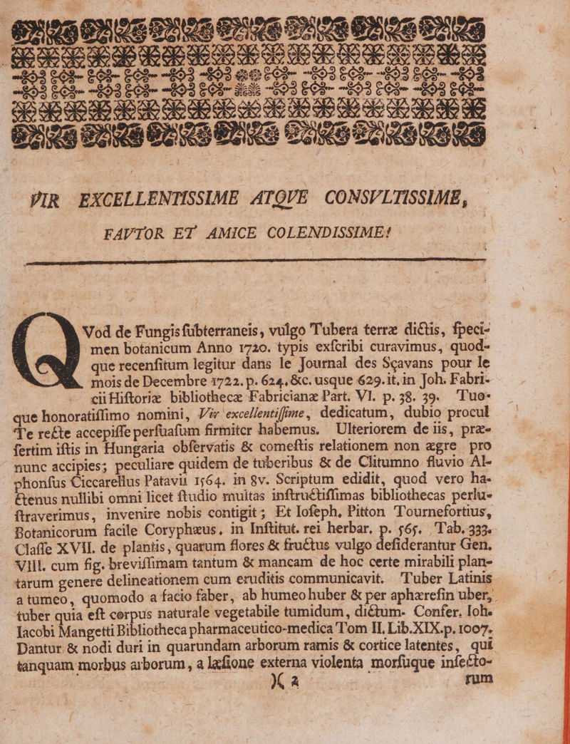 XY XX SX REA, OS2S XYX X pgooe deco OE CO vo OE O9 de de Ov C duds 2-4 MEE GC - Or ) Vod de Fungis fübterraneis , vulgo ubera terre dictis, fpeci- men botanicum Anno 1720. typis exfcribi curavimus, quod- que recenfitum legitur dans le Journal des Scavans pour le mois de Decembre 1722. p. 624, &amp;c. usque 629.it,in Joh; Fabri- cii Hiftorie. bibliothecz Fabricianz Part. VI. p. 58. 39. 'Tuo- ue honoratiffimo nomini, Jv excellentifime, dedicatum, dubio procul Te rete accepiffe perfüafum firmiter habemus. — Ulteriorem de iis, pra- fertim iftis in Hungaria obfervatis &amp; comeftis relationem non «gre pro ^ munc accipies; peculiare quidem de tuberibus &amp; de Clitumno fluvio Al- phonfus Ciccarellus Patavii 1564. 1n 8v. Scriptum edidit, quod vero ha- &amp;enus nullibi omni licet ftudio muitas inftruéüffimas bibliothecas perlu- ftraverimus, invenire nobis contigit; Et Iofeph, Pitton Tournefortius, Botanicorum facile Coryphzus, in Inftitut. rei herbar, p. 565. 'T'ab. 333. Claffe X VII. de plantis, quarum flores &amp; fruétus vulgo defiderantur Gen, VIII. cum fig. breviffimam tantum &amp; mancam- de hoc certe mirabili plan- tarum genere delineationem cum eruditis communicavit. l'uber Latinis atumeo, quomodo a facio faber, ab humeo huber &amp; per apharefin uber, tuber quia eft cerpus naturale vegetabile tumidum, dictum- Confer. loh. Jacobi Mangetti Bibliotheca pharmaceutico-medica Tom IL Lib.XIX.p.1007. Dantur. &amp; nodi duri in quarundam arborum ramis &amp; cortice latentes, qui — tanquam morbus arborum, a lafione 3 violenta morfüque infe£to--