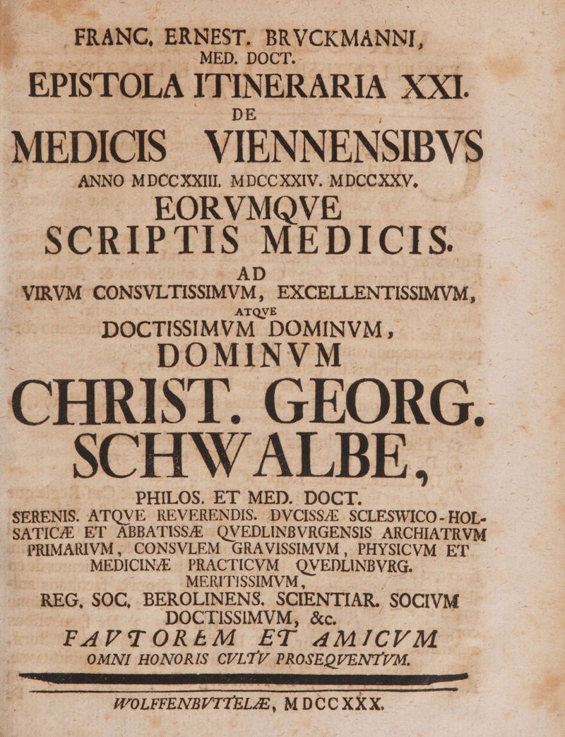 (o ,FRANC , ERNEST, : BRVCKMANNI, EPISTOI A: I1 1 NERARIA XXI. MEDIC S VIENNENSIBVS . ANNO RO OR VM XXIV. Nec. VMQVE SCRIPTIS MEDICIS. AD VIRVM CONSVLTISSIMYM, .EXCELLENTISSIMVM, DOCTISSIMVM. 'DOMINVM, DOMINVM CHRIST. GEORG. SCHWALBE, PHILOS. ET MED. DOCT. 'SERENIS. ATQV E REVERENDIS. .DVCISSA SCLESWICO- HOL- SATICZE ET ABBATISS/E QVEDLINBVRGENSIS ARCHIATRVM - PRIMARIVM, CONSVLEM GRAVISSIMVM , PHYSICVM ET gu MEDICIN/E PRACTICVM QVEDLINBVRG. - MERITISSIMVM, REG. SOC, BEROLINENS. SCIENTIAR. 'SOCIVM DOCTISSIMVM, &amp;c. FAVTOREM ET AMICVM OMNI HONORIS CUVLTV PROSEQVENTIVM.