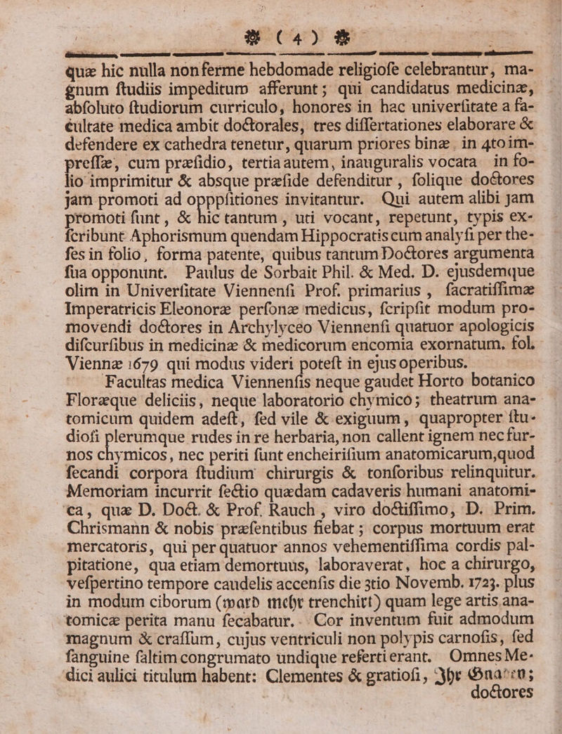 qua hic nulla nonferme hebdomade religiofe celebrantur, ma- gnum ftudiis impeditum afferunt; qui candidatus medicina, abfoluto ftudiorum curriculo, honores in hac univerfitate a fa- éültate medica ambit doctorales, tres differtationes elaborare &amp; defendere ex cathedra tenetur, quarum priores binz. in 4toim- preffe, cum prafidio, tertiaautem, inauguralis vocata in fo- lio imprimitur &amp; absque przfide defenditur , folique doctores jam promoti ad opppfitiones invitantur. Qui autem alibi Jam promoti funt , &amp; hic tantum , uti vocant, repetunt, typis ex- - fcribunt Aphorismum quendam Hippocratis cum analyfi per the- fes in folio, forma patente, quibus tantum Doctores argumenta füa opponunt. Paulus de Sorbait Phil. &amp; Med. D. ejusdemque olim in Univerfitate Viennenfi Prof. primarius , facratiffimze Imperatricis Eleonorz perfonz medicus, fcripfit modum pro- movendi doctores in Archylyceo Viennenfi quatuor apologicis difcurfibus in medicinz &amp; medicorum encomia exornatum. fol. Viennz 1679 qui modus videri poteft in ejus operibus. Facultas medica Viennenfis neque gaudet Horto botanico Floreque deliciis, neque laboratorio chymico; theatrum ana- tomicum quidem adeft, fed vile &amp; exiguum, quapropter ítu-- diofi plerumque rudes in re herbaria, non callent ignem nec fur- nos chymicos, nec periti funt encheirifium anatomicarum,quod fecandi corpora ftudium chirurgis &amp; tonforibus relinquitur. Memoriam incurrit fe&amp;tio quedam cadaveris humani anatomi- a, qua D. Do&amp;. &amp; Prof. Rauch , viro doctiffimo, D. Prim. Chrismann &amp; nobis prafentibus fiebat ; corpus mortuum erat mercatoris, qui per quatuor annos vehementiffima cordis pal- pitatione, qua etiam demortuus, laboraverat, hoc a chirurgo, vefpertino tempore caudelis accenfis die 3tio Novemb. 1725. plus in modum ciborum (iparb mcebt trenchitt) quam lege artis.ana- tomica perita manu fecabatur. .. Cor inventum fuit admodum magnum &amp; craffum, cujus ventriculi non polypis carnofis, fed fanguine faltim congrumato undique refertierant. Omnes Me: dici aulici titulum habent: Clementes &amp; gratiofi , 2ybt mo: | | . . doctores