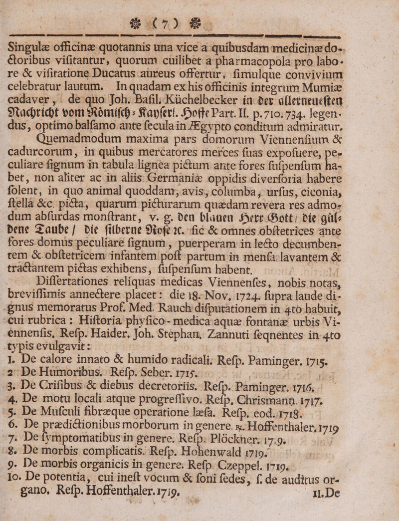 i / : à $t E : ) i b! i s Yoy E Uo r A ; » Tele : sdogsstu ugs uucsemu, Singula officinz quotannis una vice a quibusdam medicina do.. &amp;oribus vifitantur, quorum cuilibet a pharmacopola pro labo. re &amp; vifitatione Ducatus aüreus offertur, fimulque convivium celebratur lautum. In quadam ex his officinis integrum Mumia cadaver, de quo Joh. Bafil, Küchelbecker ia. ber alferneucften | Stacridt vom sSómífd fayfeti. effe Part. IL p.710; 734. legen- dus, optimo balfamo ante fecula in JEgypto conditum admiratur. Quemadmodum maxima pars domorum Viennenfium &amp; cadurcorum, in quibus mercatores merces fuas expofuere, pe- culiare fignum in tabula lignea pi&amp;um ante fores fufpenfüm ha- bet, non aliter ac in aliis Germania oppidis diverforia habere folent, in quo animal quoddam; avis, columba ; urfüus, ciconia, ftellà &amp;c. picta, quarum picturarum quadam revera res admo- dum abfurdas monftrant, v. g. &amp;ca blauen Ssere GSott; Die aüfe bene Saube/ Die filberue Siofe 2t. fic &amp; omnes obftetrices ante fores. domus peculiare fignum , puerperam in lecto decumben- tem &amp; obftetricem infantem poft partum in menfa-lavantem &amp; tractantem pictas exhibens, fufpenfüm habent. M Diflertationes reliquas medicas Viennenfes, nobis notas, breviffimis annectere placet: die 18. Nov, 1724. fupra laude di- .gnus memoratus Prof. Med. Rauch difputationem in 4to- habuit, cui rubrica : Hiftoria phyfico- medica aqua fontàna' urbis Vi- ennenfis, Refp. Haider, Joh. Stephan, Zannuti feqnentes in-4to typisevulgavit:.. . ud EDCLIqeds4 1. De calore innato &amp; humido radicali. Refp. Paminger, 1715. 2: De Humoribus.. Refp. Seber. 715... 3. De Crifibus.&amp; diebus decretoriis. Refp. Paminger. 1716. - 4. De motu locali atque progreffivo. Refp, Chrismann. 1717. :5. De Mufculi fibrzque operatione lzfa. Refp. eod.1718.—— . 6. De pradi&amp;tionibus morborum in genere. x. Hoffenthaler, 1719 7. Defymptomatibus in genere. Refp: Plóckher; 17:9. i :$. De morbis complicatis. Refp. Hohenwald 1719... 9. De morbis organicis in genere. Refp. Czeppel. 1719. . 1c. De potentia, cui ineft vocum &amp; foni fedes, f; de auditus or-- gano, Refp.Hoffenthaleri7i9, — . n.De
