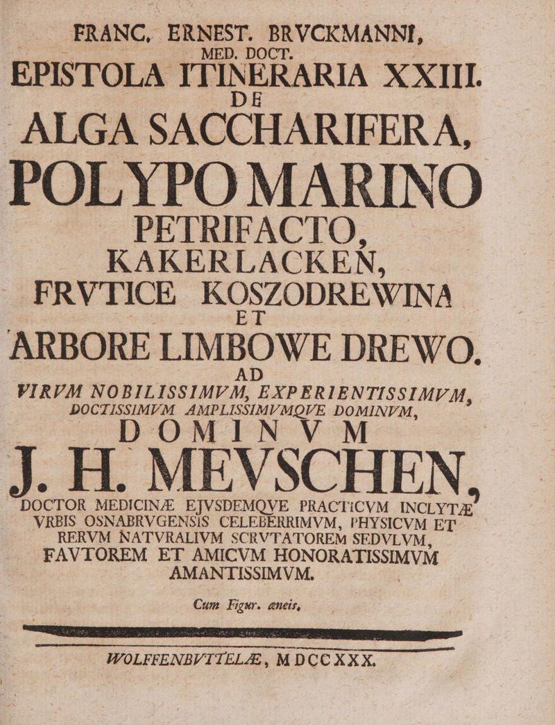 FRANC. ERNEST. BRVCKMANNI, EPISTOLA ITINERARIA XXIII. ALGA SACCHARIFERA,. POLYPO MARINO PETRIFACTO, J KAKERLACKEN, . FRVTICE KOSZODREWIN A ARBORE LIMBOWE DREWO. VIRVM NOBILISSIMFM, BXPERIENTISSIMI M, | DOCTISSIMVM P E MG v pb E Je A DOCTOR MEDICINE EJVSDEMQVE PRACTICVM INCLYTAE ess OSNABRVGENSIS . CELEBERRIMVM, PHYSICVM ET . RERVM NATVRALIVM SCRVTATOREM SEDVLVM, Ro TESEM ET AMICVM HON ORATISSIMVM AMANTISSIMVM, Cun Figur. eneir,