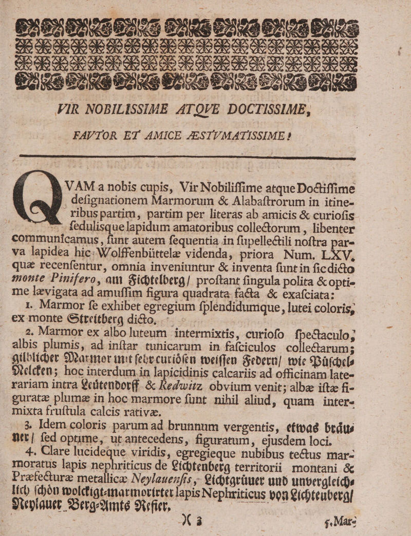 — à e ao CIO OI CIO 2S , EM Y€ B VAM a nobis cupis, Vir Nobiliffime atque Do&amp;iffime a Bj defignationem Marmorum &amp; Alabaftrorum in itine- WE ribuspartim, partim per literas ab amicis &amp; curiofis - ^. fedulisquelapidum amatoribus collectorum , libenter communicamus , funt autem fequentia in fipellectili noftra par- va lapidea hic: Wolffenbüttele videnda, priora Num. LXV, qua recenfentur, omnia inveniuntur &amp; inventa fünt in ficdicto monte Pinifero, am Gicbtelberg/ proftant fingula polita &amp;opti« me levigata ad amuffim figura quadrata facta &amp; exafciata: 1. Marmor fe exhibet egregium fpléndidumque, lutei coloris, ex monte Gtreitberg dido, ^. « | | ws . 2. Marmor ex albo luteum .intermixtis, curiofo fpectaculo; albis plumis, ad inftar tunicarum in fafciculos collectarums gilbticber Soarmer unit feóecuriófeu tveiffen Sebern]. tote eDüfcdcl» Sielcfen; hoc interdum in lapicidinis calcariis ad officinam late- rariam intra €cütenbot(f. &amp; Redwirz. obvium venit; albae ifta fi- guratz pluma in hoc marmore funt. nihil alind, quam inter- mixta fruftula calcis rativa. : | ..$ Idem coloris parum ad brunnnum vergentis, ettvad btátw fitt] fed optime, ut antecedens, figuratum, ejusdem loci. . 4, Cllare Medeune viridis, egregieque nubibus tectus mar- riticus de €idtenbetg territorii montani &amp; EU chóu toolctigtanarmotírtet lapis Nephriticus toa ídoteubergl Steplauer SSerg^Xmte 9qfier, acd ds