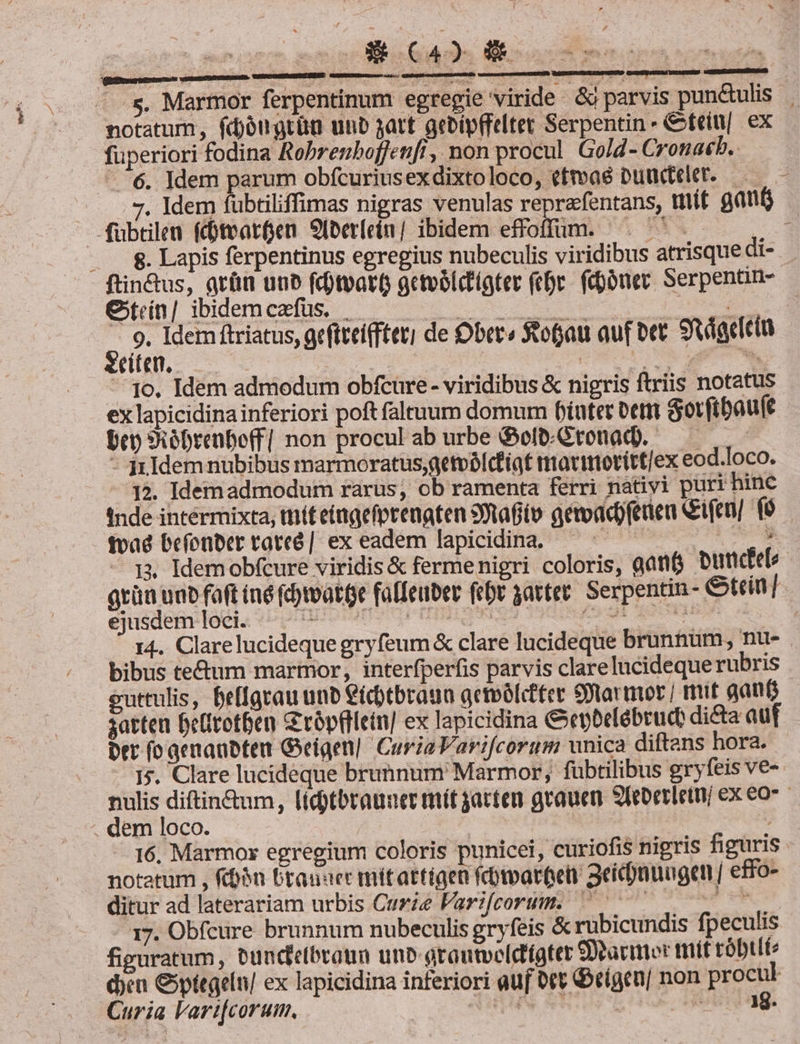 NOT 2 - s, Marmor ferpentinum egregie viride. &amp; parvis pundulis | notatum, fdjóugrün unb jatt gebipfftltet Serpentin- &amp;teiu|. ex fuperiori fodina Robrenboffenfi, non procul. Go/d- Cronakb.. ^6. Idem parum obfcuriusexdixtoloco, efmaé Dundee. —— - 7, ldem fubtiliffimas nigras venulas reprafentans, mít gant fübtilen fdotearfjen 9Iberlein/ ibidem effoffüm. ^. ^. - . . 8. Lapis ferpentinus egregius nubeculis viridibus atrisque di- ftin&amp;us, arün uub fcotoart getoblctigter (epe. fibóner. Serpenan- O/tin/|ibidemexs | 0 i ; 9. Idem ftriatus, geftteifftet) de Orc» tofjau auf bet. Svdacicin eue. —— A ETT | | T nde. 1o. Idem admodum obfcure- viridibus &amp; nigris ftriis notatus ex lapicidina inferiori poft faltuum domum fiutet oett Sorftbau(e Dep sSióDrenboff| non procul ab urbe Gofo-Gtonad. — —— - 3x Idem nubibus marmoratus,getvbIcfiat totimoritt/ex eod.loco. - 4. Idemadmodum rarus, ob ramenta ferri nativi puri hinc Inde intérmixta, tnit eí(agefptenaten Staf(o aémacd)feden ifen/ fà fvad befonber taveó | ex eadem lapicidina. — ^ Miss. : 13. Idemobfcure viridis &amp; fermenigri coloris, aant butctel grün uu foft iné (matte falfeuber (cbr 3attet. Serpentin- Gti] ejusdem Ioét. SP oO TAI? ETHBIQ IS 39009. duca i 14.. Clarelucideque gryfeum &amp; clare lucideque brunnum nu- bibus tectum martrior, interfperfis parvis clarelucideque rubris euttulis, beffgrau unb €icbtbraua gemolcfter Sarmor | mut qanfi satten De(itotben G'rópftlein] ex lapicidina Cepbelébrud di&amp;a auf ptr (o aenanbteu Geigen] Curia Varifcorum unica diftans hora. I;. Clare lucideque brunum' Marmor; fübtilibus gryfeis ve- nulis diftin&amp;um, lidytbraunet tmít jacten grauen Sleoerleun ex eo . dem loco. | — 16, Marmox egregium coloris punicei, curiofis nigris figuris notatum , fcn btanaer mitattigen faomartet: 3eid)nuugen | effo- - 37. Obfcure brunnum nubeculis gryfeis &amp; rubicundis fpeculis figuratum, euncdelbraun unb arautveldfatet O9aumer mit róbtlfe cen Cptegeln/ ex lapicidina inferiori auf oet &amp;etgeu| non procul Curia Vari[corum, SUIS SSIDCL Ve eig ACREURESRGUGLCÉNT Rene