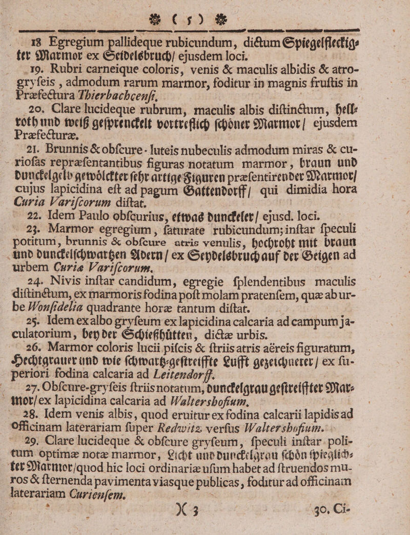 80CoSm c ] 1 : wea t : E 3 4 . 18 Egregium pallideque rubicundum, di&amp;um Gyiíegelflectíge - tet 9tatmor ex Cíbelébrud)/ ejusdemloci. — a n . .39. Rubri carneique coloris, venis &amp; maculis albidis &amp; atro- . gryfeis , admodum rarum marmor, foditur in magnis fruftis in. Praefectura Thzerbacbcenfr, | uum T ....29. Clare lucideque rubrum, maculis albis diftin&amp;um, Dell: totb unb tocíf gefprencdtelt vortreflic) (doner Statimor] ejusdem . Praefedurz. — | | - 1. Brunnis &amp;obfcure- luteis nubeculis admodum miras &amp; cu- - riofas reprafentantibus figuras notatum marmor, braun unb butcielacdie gemoólcttet fcbe arttqetquren prafentirentet Statut] cujus lapicidina eft ad pagum G atteneot(f| qui dimidia hora Curia Varifcorum diftat, —.—— 4 Q8 Pi OO GEHT HE — 22. Idem Paulo obfcurius, eftvaé buncd'e(er/ ejusd. loci. — . 23. Marmor egregium, faturate rubicundum; inftar fpeculi . potitum, brunnis &amp; obfcure atris venulis, Dec)tobt mit braun -Ainb Dündcd(dymareen 9(ocon | ex Geppelébrud) auf ber Geigen ad urbem Curiae Vart(corum. ure e r^ 24. Nivis inftar candidum, egregie fplendentibus maculis diftinétum, ex marmoris fodina poft molam pratenfem, qua ab ur- be Jonfidelia quadrante hora tantum diftat. — . 535 0E am . 25. Idemexalbo gryfeum ex lapicidina calcaria ad campum ja- culatorium, bet ber &amp;dotefibütten, dictae urbis. ; - 26. Marmor coloris lucii pifcis &amp; ftriisatris a&amp;reis figuratum, Sedytgrauer unb toíe (toattyaeftret(fte Qu(ft geyeidpuerer] ex fu- periori fodina calcaria ad Leztendor f. (EXEEHg. nes . .27.Obfcure-gryfeis ftriisnotatum, bunc'e[atau gefttei(Ttet S9tate ttot/ex lapicidina calcaria ad Waltersbofiem, ED 18 . - 38. Idem venis albis, quod eruitur ex fodina calcarii lapidisad Officinam laterariam füper Redwitz verfus IWaltersbofium. .... 29, Clare lucideque &amp; obfcure gryfeum, fpeculi inftar. poli- tum optime nota marmor, idt une bunciciarou fon fpieglid» fet 9Dlatuter/quod hic loci ordinarie ufum habet ad ftruendos mu- os &amp; fternenda pavimenta viasque publicas, foditur ad officina laterariam Curienfem. | au e. Rec een 1 Xs copesoa ee -