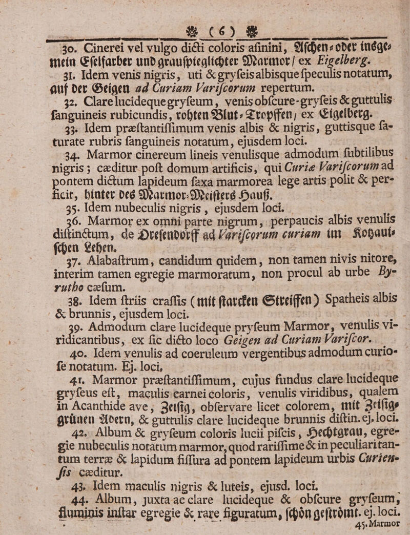 te PNHUCUN NOE : GM TUNE 3o. Cinerei vel vulgo dicti coloris afinini, 9ffd)en«obet inógt tneiu Gelfarber unb graufpíeglicpter Sattmor| ex Ezgelberg. — - 3I. Idem venis nigris, uti &amp;gryfeisalbisquefpeculis notatum, auf oer Geigae ad Curiam Var:fcorum vepertum. | 32. Clarelucidequegryfeum, venisobfcure-gryfeis &amp; guttulis- fanguineis rubicundis, toften Blut» ZG tep(fen,; ex &amp;iaelbetg. | 33. Idem praftantiffimum venis albis &amp; nigris, guttisque fa- turate rubris fanguineis notatum, ejusdemloci. . 34. Marmor cinereum lineis venulisque admodum fübtilibus nigris; caeditur poft domum artificis, qui Curie Farifcorum ad pontem dictum lapideum faxa marmorea lege artis polit &amp; per- hcit, biutet Deà Sieacmor-Secifircé £auff. | to 35. Idem nubeculis nigris , ejusdem loci. 36. Marmor ex omhi parte nigrum, perpaucis albis venulis ie E de 3:Dtefenor(F ad Farifcorum curiam m fot6aut: en xebett, S. NS ! DE EE | ! —. 37. Alabaftrum, candidum quidem, non tamen nivis nitore, interim tamen egregie marmoratum, non procul ab urbe By- yutboczcfum. —. t LE 38. Idem ftriis craffis ( ttiít (tatcfen Gxtteiffen) Spatheis albis &amp; brunnis, ejusdem loci. Dni DIE 39. Admodum clare lucideque pryfeum Marmor, venulis vi- ridicantibus, ex fic diéto loco Geiges ad Curiam Varifcor..— 49. Idem venulis ad coeruleum vergentibus admodum curio- | fe notatum. Ej. loci, : II 4r. Marmor praftantiffimum, cujus fundus clare lucideque gryfeus eft, macnliscarneicoloris, venulis viridibus, qualem in Acanthide ave; 3ttfig, obfervare licet colorem, tnif 3ti(tgs grünen 3ieern, &amp; guttulis clare Incideque brunnis diftin. €j.loci. 42. Album &amp; gryfeum coloris lucii pifcis , Jed)tavau, egre- gie nubeculis notatum marmor, quod rariffime &amp; in peculiaritan- . tum terre &amp; lapidum fiffura ad pontem lapideum urbis Curíene ffs caeditur. | | 43. Idem maeulis nigris &amp; luteis, ejusd. loci. | 244 Album, juxtaacclare lucideque &amp; obfcure gryfeum, fluminis inftar egregie &amp; rare figuratum, (ijón geftvómt. c)-loci. . 445: MATIDOF