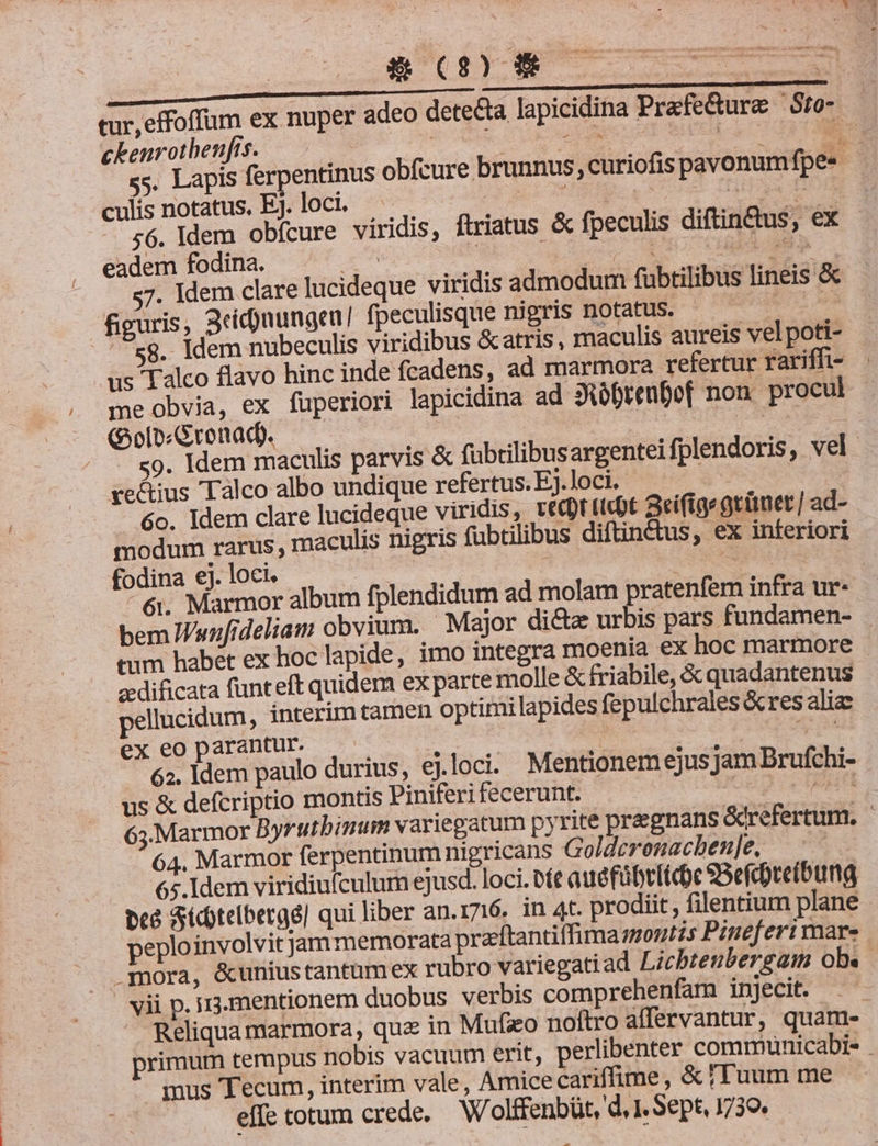 Du dA LEE NET tur, effoffüum ex nuper adeo detecta lapicidina Prafe&amp;ure — Sto- ckenrothenfts. — I ou ie us ic MEM E ss. Lapis ferpentinus obfcure brunnus curiofis pavonum fpe« culis notatus, Ej. loci. | M T o Ha dd 56. Idem obfcure viridis, ftriatus &amp; fpeculis diftindus, ex - eadem fodina. P de á ocv EU HN NMR 7. Idem clare lucideque viridis admodum fübtilibus lineis &amp; figuris, 3cid)nungen! fpeculisque nigris notatus. , s s8. Idem nubeculis viridibus &amp;atris, maculis aureis vel poti- us Talco flavo hinc inde fcadens, ad marmora refertur rariffi- me obvia, ex fuperiori lapicidina ad 3iborenDof non procul (Gol Gronad. — | | us d 9. Idem maculis parvis &amp; fübrilibus argenteifplendoris, vel. ve&amp;ius Tàlco albo undique refertus.E.loci. $ 6o. Idem clare lucideque viridis, vecrtcbt aeifige grünet / ad- modum rarus; maculis nigris fubtilibus diftin&amp;tus, ex inferiori fodina ej. loci. d VORNE 6i. Marmor album fplendidum ad molam pratenfem infra ur- bem Wunfideliam obvium. Major di&amp;a urbis pars fundamen- eum habet ex hoc lapide, imo integra moenia ex hoc marmore - zdificata funteft quidem ex parte molle &amp; friabile, &amp; quadantenus ellucidum, interím tamen optimilapides fepulchrales &amp;res alia ex eoparantur. — pas EM xum 62. ldem paulo durius, ej.loci. Mentionem ejus Jam Brufchi- us &amp; defcriptio montis Piniferi fecerunt. oup ce HR 63.Marmor Byrutbinum variegatum pyrite pregnans &amp;refertum. ' 64. Marmor ferpentinum nigricans Golderonacben]e, —^— 65. Idem viridiufculum ejusd. loci. De auéfübriicoc SBefcreibung bcà Sictelbergé] qui liber an.1716. in 4t. prodiit, filentium plane peploinvolvit jam memorata przftantiffima montis Pineferi mar. mora, &amp;uniustantumex rubro variegati ad Licbtenbergam ob« vii p. i3.mentionem duobus verbis comprehenfam injecit. — Reliquamarmora, que in Mufzo noftro affervantur, quam- rimum tempus nobis vacuum erit, perlibenter comrunicabis . mus Tecum, interim vale, Amice cariffime, &amp; /Tuum me effe totum crede. W'olffenbüt, d, 1. Sept, 1739»