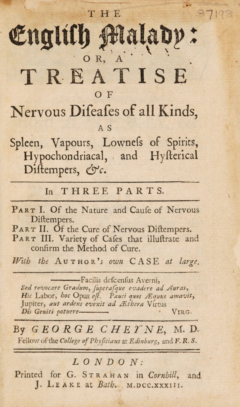 ♦ * * THE treatise' O F Nervous Difeafes of all Kinds, A S •y Spleen, Vapours, Lownefs of Spirits, Hypochondriacal, . and Hyfterical Diftempers, &c. In THREE PARTS. Part I. Of the Nature and Caufe of Nervous Diftempers. Part II. Of the Cure of Nervous Diftempers. Part III. Variety of Cafes that illuftrate and confirm the Method of Cure. With the Author’j own CASE at large. ■-Facilis defcenfus Averni, Sect reroocare Gradum, fuperafque evadere ad Auras, Hie Labor, hoc Opus eft. Fauci ^uos JEquus amavity Jupiter, aut ardens evexit ad JEthera Virtus Dis Geniti pot tier e-- • Virg. ■■ ■ ————— ■ ■ 11 i ■ ___. i i ■ i ■ ■ ~l By GEORGE CHE TN E, M. D. Fellow of the College of Fhyjicians at Edinburg, and F.R. S. V f LONDON: Printed for G. Strahan in Cornhill, and J. Leake at Bath. m.dcc.xxxiii.