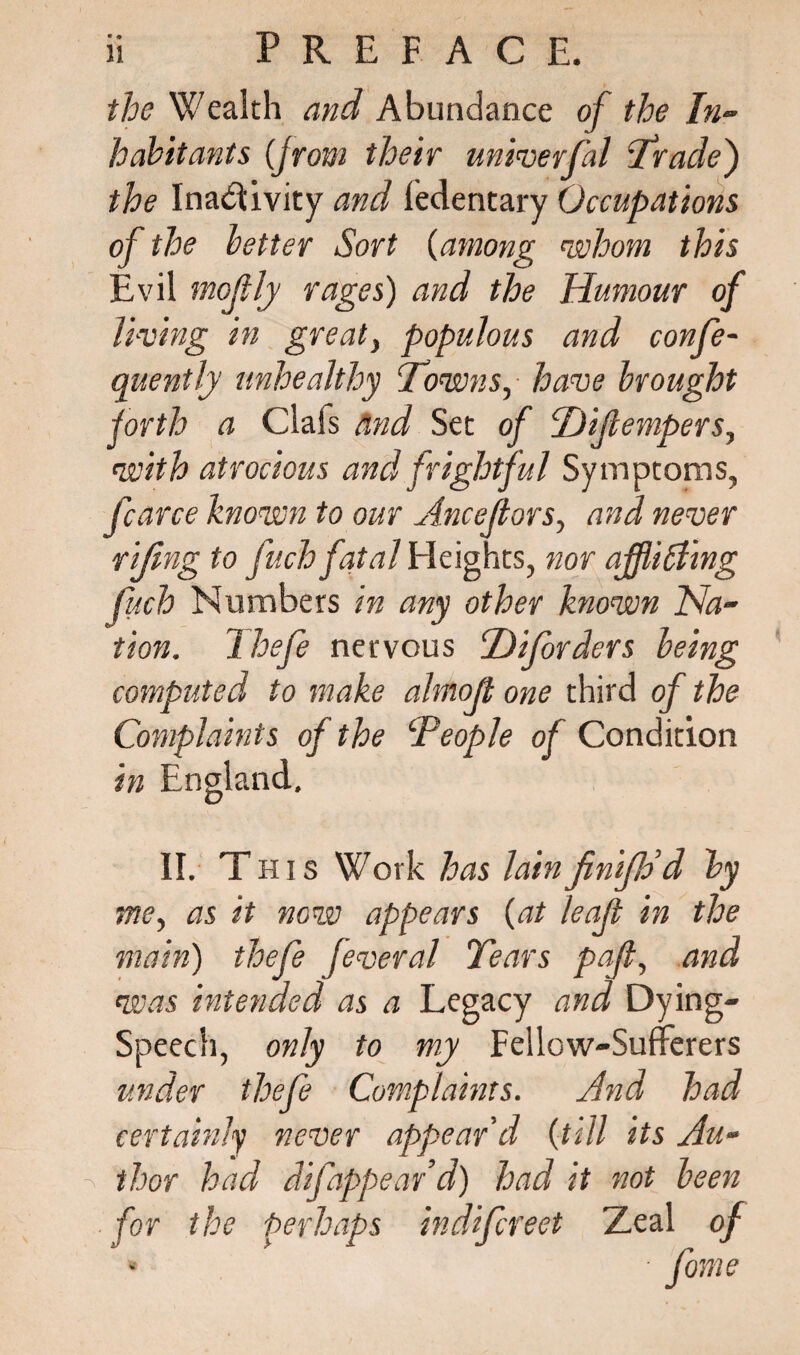 the Wealth and Abundance of the In¬ habitants (from their univerfal ‘Trade) the Inactivity and ledentary Occupations of the better Sort (among 'whom this Evil mofly rages) and the Humour of living in great> populous and confe- quently unhealthy Towns, have brought forth a Clals and Set of Hifempers^ with atrocious and frightful Symptoms, fcarce known to our Ancejtors, and never riftng to fuch fatal Heights, nor affiihling fitch Numbers in any other known Na¬ tion. Thefe nervous hDifbrders being computed to make almojt one third of the of the ‘People of Condition in England. II. This Work has lainfinifld d by me, as it now appears {at leaf in the main) thefe feveral Tears paf, and was intended as a Legacy and Dying- Speech, only to my Fellow-Sufferers under thefe Complaints. And had certainly never appear'd {till its Au- ^ thor had difappeard) had it not been for the Perhaps indifcreet Zeal of