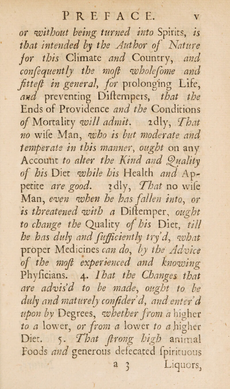 or without being turned into Spirits, is that intended by the .Author oj Nature for this Climate and Country, and confequently the mod wholefom-e and fittefi in general, for prolonging Life, and preventing Diftempers, that the Ends of Providence and the Conditions of Mortality will admit. idly, That no wife Man, who is but moderate and temperate in this manner, ought on any Account to alter the Kind and Quality of his Diet while his Health and Ap¬ petite are good. idly, That no wife Man, even when he has fallen into, or is threatened with a Diftemper, ought to change the Quality of his Diet, till he has duly and fujficiently try d, what proper Medicines can do, by the Advice of the mod experienced and knowing Phylicians. 4. lhat the Changes that are advis’d to be made, ought to be duly and maturely confiderd, and enter’d upon by Degrees, whether from a higher to a lower, or from a lower to a higher Diet. 5. That Jlrong high animal Foods and generous defecated fpirituous a 3 Liquors,