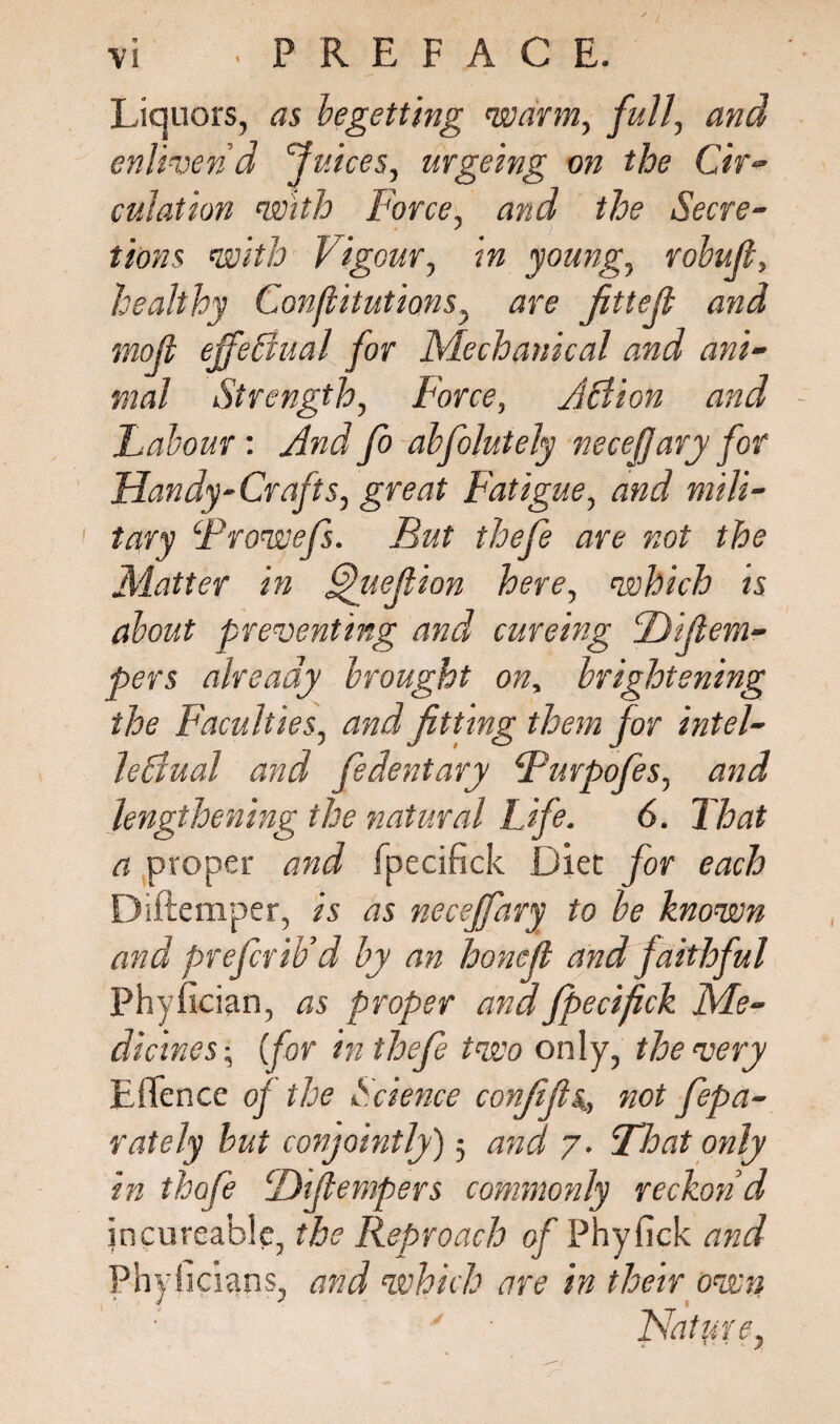 Liquors, as begetting warm, full, and enliven'd Juices, urgeing on the Cir¬ culation with Force, and the Secre¬ tions with Vigour, in young, robuft, healthy ConflitutiQns, are Jittejl and mofi effectual for Mechanical and ani¬ mal Strength, Force, Action and - Labour: And Jo alfolutely neceffary for Handy-Crafts, great Fatigue, and mili¬ tary Frowefs. But thefe are not the Matter in f^uejlion here, which is about preventing and cureing Bifiem- pers already brought on, brightening the Faculties, and fitting them for intel¬ lectual and fedentary Furpofes, and lengthening the natural Life. 6. That a proper and fpecifick Diet for each Diftemper, is as neceffary to be known and prefer ib’d by an honefi and faithful Phyfician, as proper and fpecifick Me¬ dicines\ (for in thefe two only, the very EfTence of the Science confifis,, not fepa- rately but conjointly) 5 and 7. Float only in thofe CDifiempers commonly reckon'd jncureable, the Reproach of Phyfick and Phyficians, and which are in their own