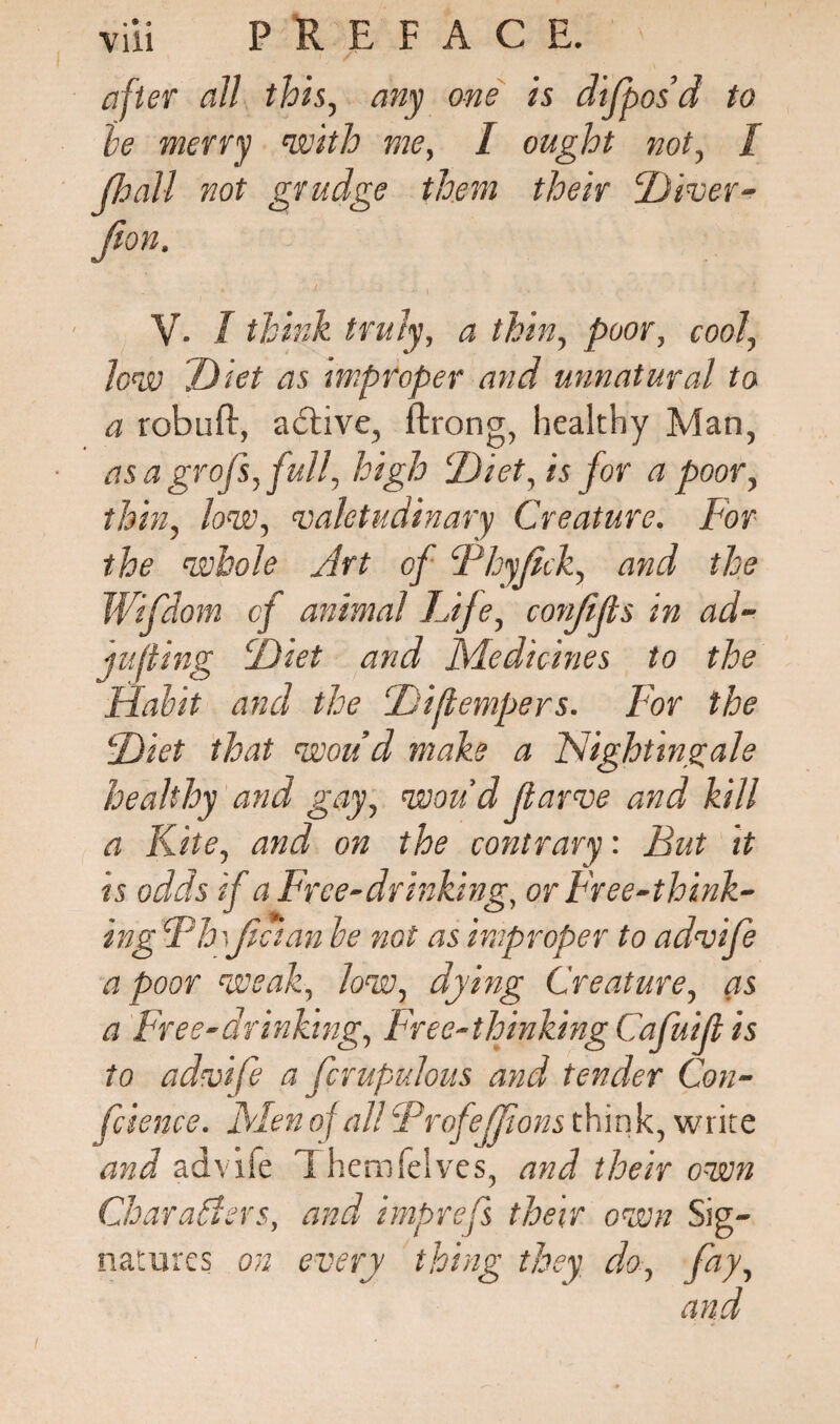after all this, any one is dijpos’d to he merry with me, I ought not, I JJoall not grudge them their Divev- Jion. V. I think truly, a thin, poor, cool, Jew Diet as improper and unnatural to a robuft, active, ftrong, healthy Man, • asa gr ofs, full, high Diet, is for a poor, thin, low, valetudinary Creature. For the whole Art of Fhyjick, and the Wifdom of animal Life, confijis in ad¬ juring Diet and Medicines to the Habit and the Diflempers. For the Diet that woiid make a Nightingale healthy and gay, wou’d fiarve and kill a Kite, and on the contrary: But it is odds if a Free-dr inking, or Free-think¬ ing Fhi\Jician be not as improper to advife a poor weak, low, dying Creature, as a Free-drinking, Free-thinkingCafuijl is to adtoife a fcrupulous and tender Con¬ ference. Men of all FrofeJJions think, write and advife Themfelvcs, and their own Characters, and imprefs their own Sig¬ natures on every thing they do, fay,