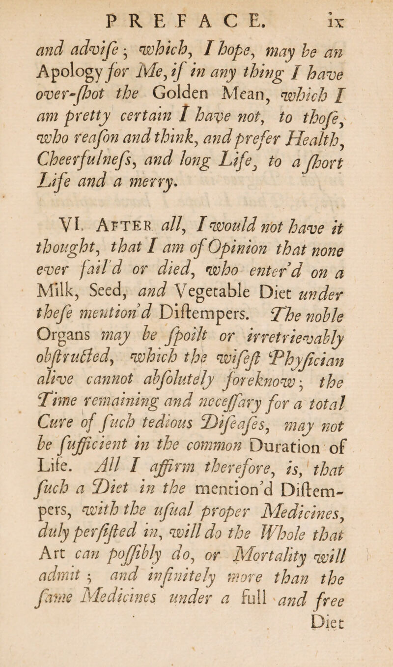 and advife • 'which, I hope, may be an Apology for Me, if in any thing / have over-foot the Golden Mean, which [ am pretty certain 1 have not, to thofey who reajfbn and think, and prefer Health Cheerfulnefs, and long Life, to a floort Life and a merry. VI. After, all, I would not have it thought, that I am of Opinion that none ever fail'd or died, who enter’d on a Milk, Seed, and Vegetable Diet under thefe mention’d Diftempers. Lhe noble Organs may be fpoilt or irretrievably obf rubied, which the wifefl Lhyfician alive cannot abfolutely foreknow, the Lime remaining and ncceffary for a total Cure of fuch tedious Hifeajes, may not be fujficient in the common Duration of Life. AU I affirm therefore, is, that fuch a Diet in the mention’d Diftem¬ pers, with the ufual proper Medicines, duly perfifled in, will do the Whole that Art can poffibly do, or Mortality will I admit ; and infinitely more than the fame Medicines under a full and free Diet