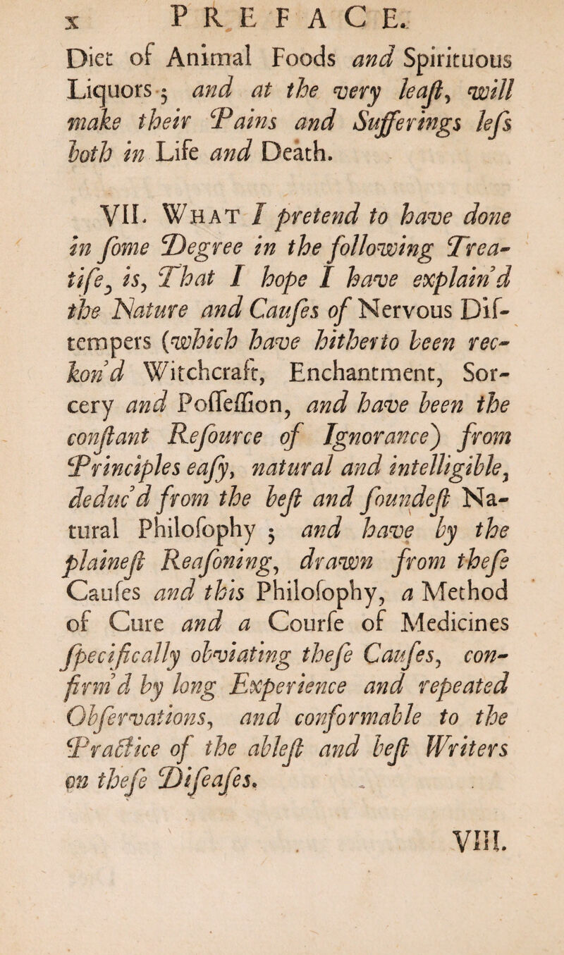 Diet of Animal Foods and Spirituous Liquors 5 and at the very leajt, void make their ‘Pains and Sufferings lefs loth in Life and Death. VIE What I pretend to have done in fome ‘Degree in the following Trea- tife, is, 'That I hope I have explain'd the Nature and Caufes of Nervous Dif- tempers (which have hitherto been rec¬ kon’d Witchcraft, Enchantment, Sor¬ cery and PofTeffion, and have been the conflant Refource of Ignorance') from ‘Principles eajy, natural and intelligible, deduc’d from the left and founded Na¬ tural Philofophy ; and have by the plained Reafoning, drawn from thefe Caufes and this Philofophy, a Method of Cure and a Courfe of Medicines fpecifically obviating thefe Caufes, con¬ firm’d by long Experience and repeated Obfervations, and conformable to the Practice of the able/} and bejl Writers m thefe Difeafes.