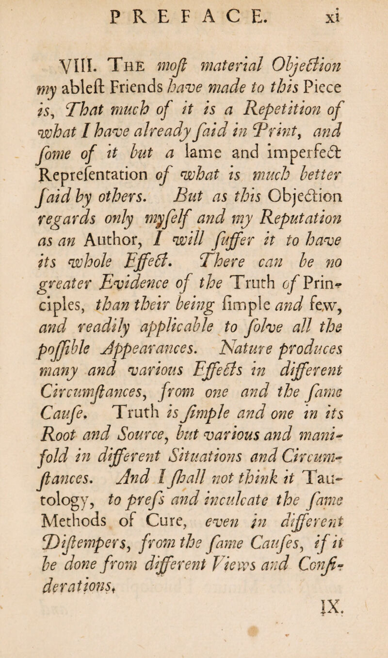 VIII. The moji material Objection my ableft Friends have made to this Piece is. That much of it is a Repetition of what I have already faid in Trint, and fome of it but a lame and imperfedt Representation of what is much better faid by others. Rut as this Objection regards only myfelf and my Reputation as an Author, I will fujfer it to have its whole Effect. There can be no greater Evidence of the Truth o^Prin-? ciples, than their being Simple and fe,w, and readily applicable to folve all the pojjible appearances. Nature produces many and various Effects in different Circumstances, from one and the fame Cavfe. Truth isjimple and one in its Root and Source, but various and mani¬ fold in different Situations and Circum- ftances. And I ffall not think it Tau¬ tology, to prefs and inculcate the fame Methods of Cure, even in different Tdifempers, from the fame Caufes, if it be done from different Vie ws and Confi¬ de rations, IX.