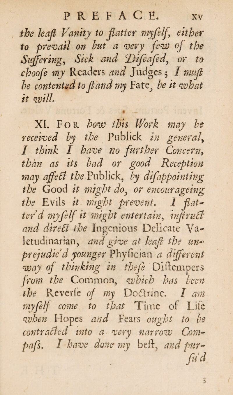 the leajl Vanity to flatter myfelfl either to prevail on but a very few of the Suffering, Sick and tDifleafled, or to choofe my Readers and Judges 3 I mufl be contented to fland my Fate, be it what it will- • _ XI. F or how this Work may be received by the Publick in general, / think I have no further Concern, than as tts bad or good Reception may affeCi the Publick, by diflappointing the Good it might do} or encourageing the Evils it might prevent. I flat¬ ter’d myflelf it might entertain, infltruCt and direhl the Ingenious Delicate Va¬ letudinarian, and give at leafl the un prejudic’d younger Phyfician a different way oj thinking in thefle Diftempers from the Common, which has been the Reverie of my Dodtnne. 1 am myflelf cone to that Time of Life when Hopes and Fears ought to be contracted into a very narrow Com- pafls. I have done my bell, and pur- 3