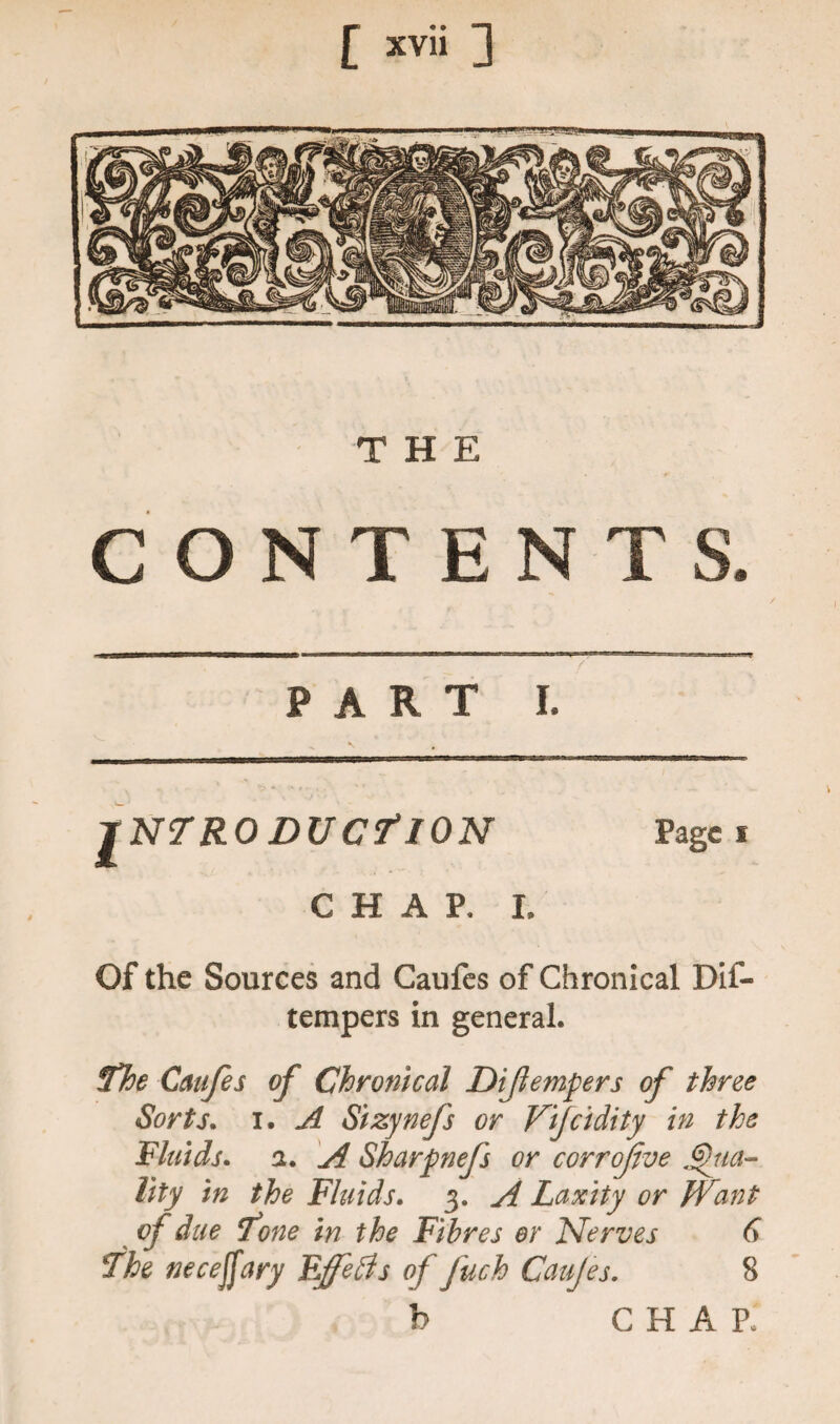 THE CONTENTS. PART I. INTRODUCTION Page I CHAP, I. Of the Sources and Caufes of Chronical Dif- tempers in general. The Caufes of Chronical Di(tempers of three Sorts. i. A Sizynefs or Vijcidity in the Fluids, a. A Sharpnefs or corrojive Vita¬ lity in the Fluids. 3. A Laxity or JVant of due Tone in the Fibres or Nerves 6 The necejfary Effefts of fuch Caujes. 8 b CHAP.