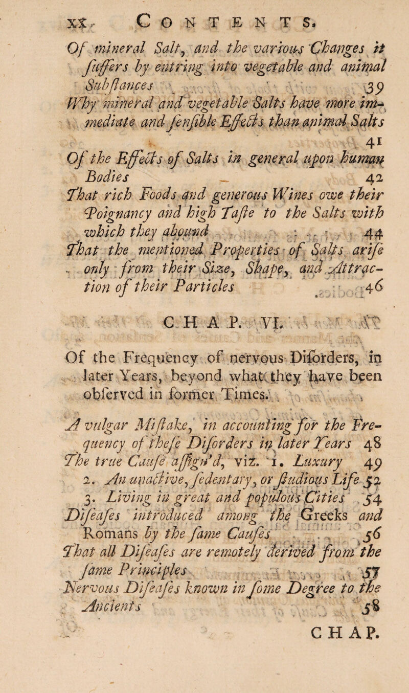 Of mineral Salty and the various Changes it fuffers by entring Into vegetable and animal Sub fiances ■ jy Why mineral and vegetable Salts have more im- mediate and jenfible Effebds than animal Salts 4* Of the Effects of Salts in general upon human Bodies _ 42 That rich Foods and generous Wines owe their Foignancy and high Tafle to the Salts with which they abound . ... : 44 That the mentioned Properties of Salts, arife , only from their Size, Shapey afd ytttrac¬ tion of their Particles 4 6 C H A P. VI. Of the Frequency of nervous Diiorders, in later Years, beyond what they have been obferved in former Times. . '■w r * > A vulgar Mi flake, in accounting for the Fre¬ quency of fheff DiJorders iti later Tears 48 The true Cauje afftgn*d, viz. 1. Luxury 4c? 2. An miaclive ffidentaryy or fudious Life J2 3. Living in great and populous pities 54 Difeafes introduced among the Greeks and Romans by the fame Caufes - V . 56 That all Dif eafes are remotely derived from the fame Principles ■ t , 'vyy Nervous Difeafes known in fome Degree to we Ancients i8