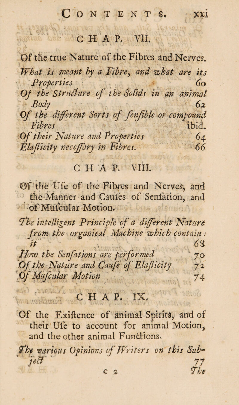 CHAP. VII. \J | 4 V ,J Of the true Nature of the Fibres and Nerves. What is meant by a Fibre, and what are its Properties 60 Of the Structure of the Solids in an animal Body 62 Of the different Sorts of fenfible or compound Fibres ibid. Of their Nature and Properties 64 Elaficity neceffary in Fibres. 66 C H A P. VIII. Of the Ufe of the Fibres and Nerves, and the Manner and Caufes of Senfation, and ♦ r . * ^ I of Mufcular Motion* fhe intelligent Principle of a different Nature from the organical Machine which contain / it 68 ‘ ■ ■ ' r- ■. ■ ■ ■ »i Now the Senfations are performed 70 Of the Nature and Caufe of Elaficity 72 Of Mufcular Motion 74 ' ^ „ _ _ ' « , ' CHAP. IX* Of the Flxiftence of animal Spirits, and of their Ufe to account for animal Motion, and the other animal Functions* if he various Opinions of Writers on this Sub- 77