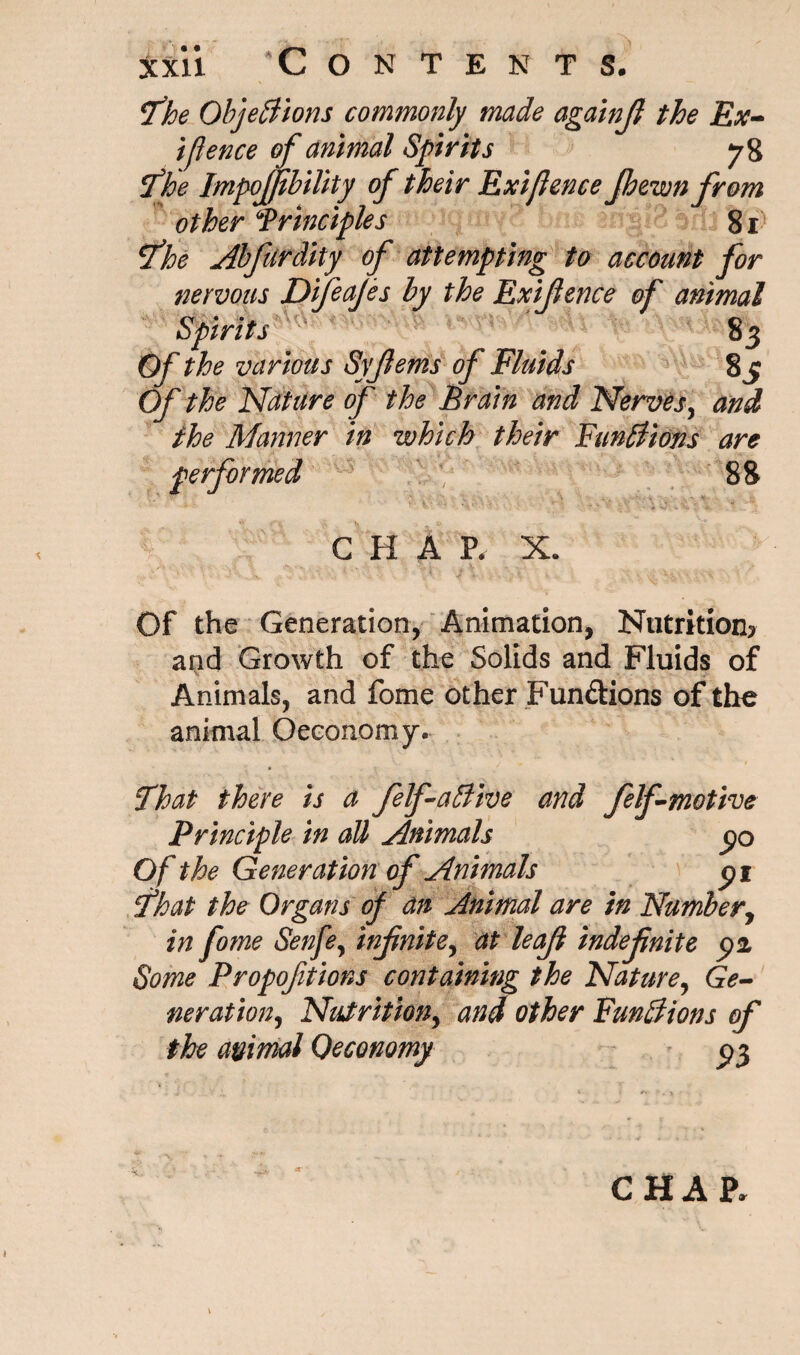 The Objections commonly made againjl the Ex¬ igence of animal Sprits 78 The ImpoJJibility of their Ext fence Jhewnfrom other Principles 81 The Abfurdity of attempting to account for nervous Difeafes by the Exijience of animal Spirits 83 Of the various Syjlems of Fluids 83 Of the Nature of the Brain and Nerves, and the Manner in which their Functions are performed 88 CHAP. X. , ■ ■- - . ... . j , v - Of the Generation, Animation, Nutrition? and Growth of the Solids and Fluids of Animals, and fome other Fun&ions of the animal Oeeonomy. That there is a felf a Clive and felf motive Principle in all Animals 30 Of the Generation of Animals 31 That the Organs of an Animal are in Number, in fome Senfe, infinite^ at leaf indefnite 32 Some Propofitions containing the Nature, Ge¬ neration, Nutrition, and other Functions of the animal Oeconomy ^3 CHAP. »