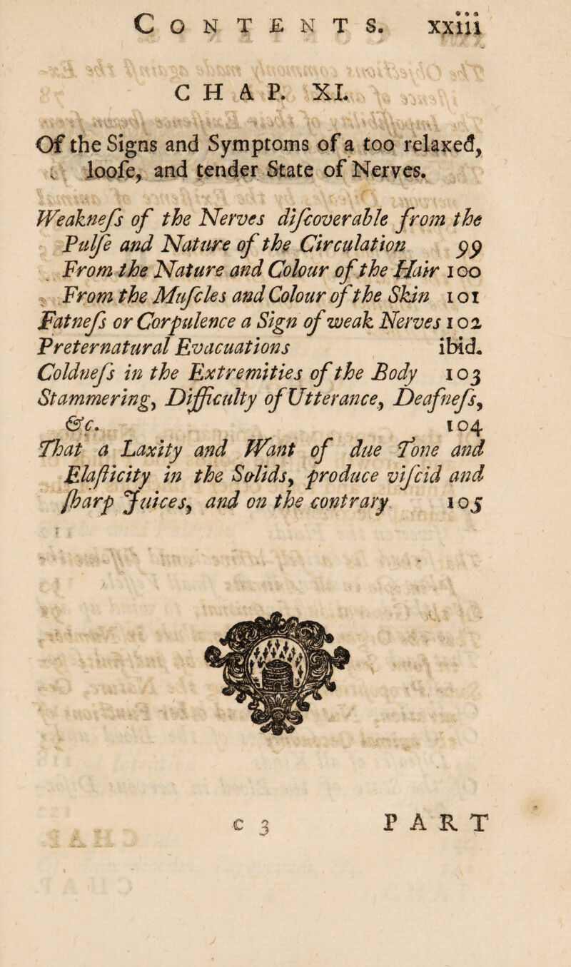 C H iA P. XL I* S®\ C? r\ o V ■' ** 4 r\ Of the Signs and Symptoms of a too relaxed, v loofe, and tender State of Nerves. Weaknefs of the Nerves difc over able from the Fulfe and Nature of the Circulation pp From the Nature and Colour of the Hair i oo From the Mufdes and Colour of the Skin i o i Fatnefs or Corpulence a Sign of weak Nerves i oa Preternatural Evacuations ibid. Coldnefs in the Extremities of the Body 103 Stammering, Difficulty of Utterance^ Deafnefs, &c. 104 float a Laxity and Want of due fone and Elaflicity in the Solids, produce vificid and [harp Juices, and on the contrary 1 oj PART