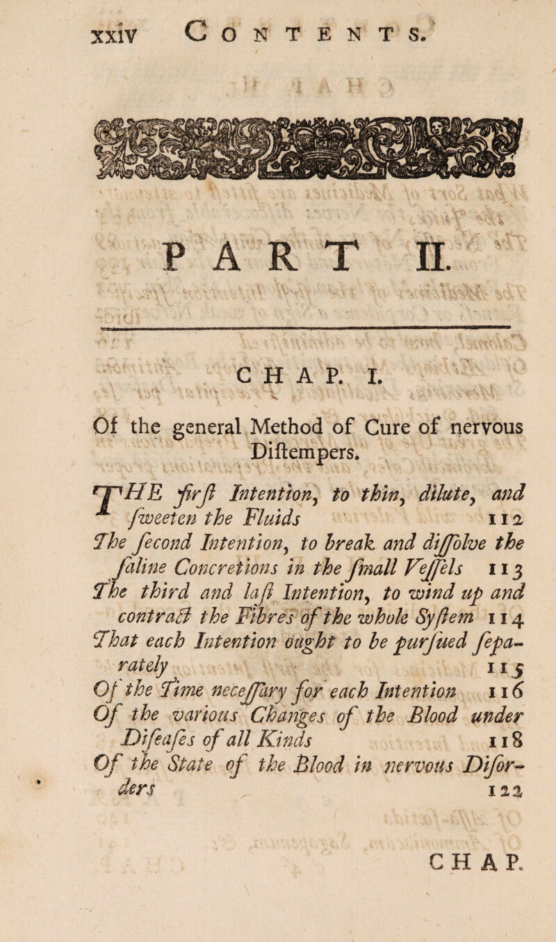 - • v PART n. a - V- Xl. ^ ■■ ;#r \ * *• * X V %A '-V f. -;N ;• '•%•.' C* ' '% * • | £ l\ ’ - / ‘ *' ; . '  v CHAP. I. • \'\iV •' •• -A VIAC v, , /V . Of the general Method of Cure of nervous Diftempers. *1^ HE jirjl Intention, to thin, dilute, ^ fweeten the Fluids 11i The fecond Intention5 to break and diffolve the faline Concretions in the fmall Vejfels 113 The third and lajl Intention, ^ contrail the Fibres of the whole Syflem 114 That each Intention ought to be jpurjued fepa- rately 11 5 Of the Time necejfary for each Intention 116 OJ the various Changes of the Blood under Difeafes of all Kinds 118 Of the State of the Blood in nervous Difor- dert