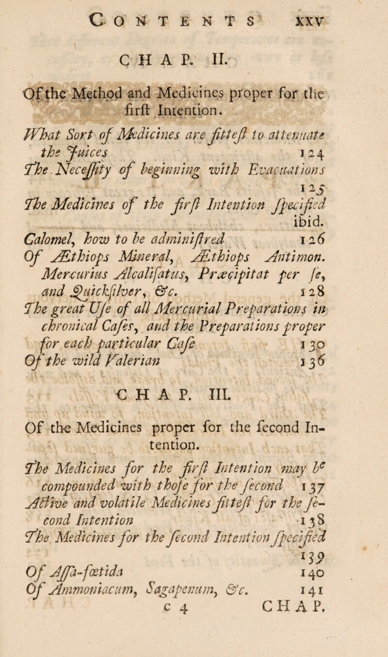 C H A p. II. Of the Method and Medicines proper for the firft Intention. * * . w •»* What Sort of Medicines are JitteJi to attenuate the Juices i 2 4 The - hdecefjity of beginning with Evacuations 115 The Medicines of the frfl Intention fpecified ibid. Calomel, how to be adminifired 12 6 Of JEthiops Mineral\ AEthiops Antimon. Mercurius Alcalifatus, P roe dpi tat per [e, and J2>uickfilver, &c. 128 The great Uje of all Mercurial Preparations in chronical Cafes, and the Preparations proper for each particular Cafe 130 Of the wild Valerian 136 CHAP. ILL Of the Medicines proper for the fecond In¬ tention. The Medicines for the frfl Intention may be cornpounded with thoje for the fecond 137 Atdive and volatile Medicines fttef for the Je- cond Intention 138 The Medicines for the fecond Intention fpecified Of JJfa-foetida Of Ammoniac am, Sagapenum, &c. l19 140 141