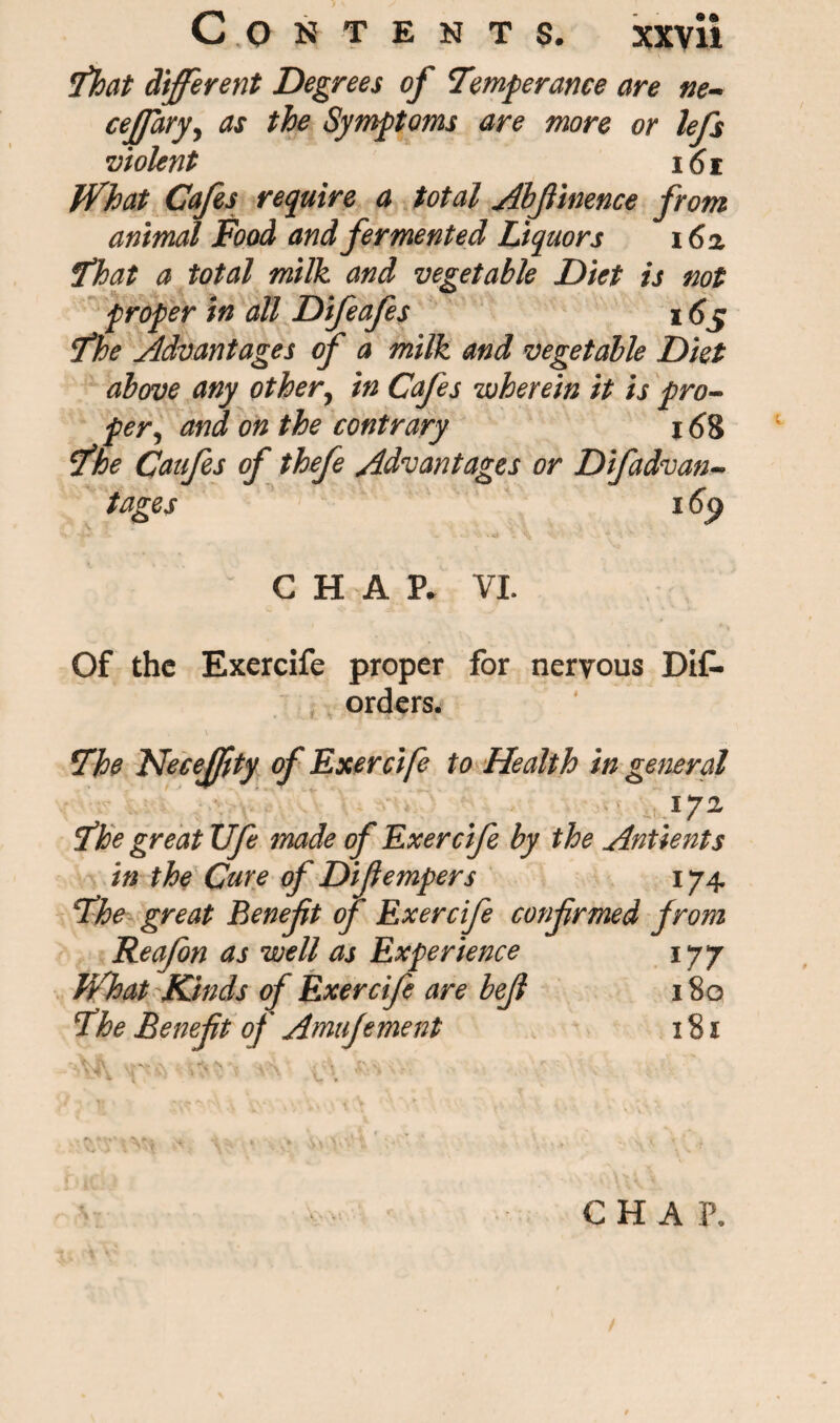 That different Degrees of 'Temperance are tie- ceffary, as the Symptoms are more or lefs violent 161 What Cafes require a total Abfinence from animal Food and fermented Liquors 16a That a total milk and vegetable Diet is not proper in all Difeafes 165 fhe Advantages of a milk and vegetable Diet above any other, in Cafes wherein it is pro¬ per, and on the contrary 168 ' fhe Catfes of thefe Advantages or Difadvan- tages 169 CHAP. VI. Of the Exercife proper for nervous DiC- orders. 7he Necejfity of Exercife to Health in general 172 ithe great life made of Exercife by the Antients in the Cure of Difempers 174 T’he great Beneft of Exercife confrmed from Reafon as well as Experience 177 What Kinds of Exercife are bejl 180 5The Beneft of Amufement 181