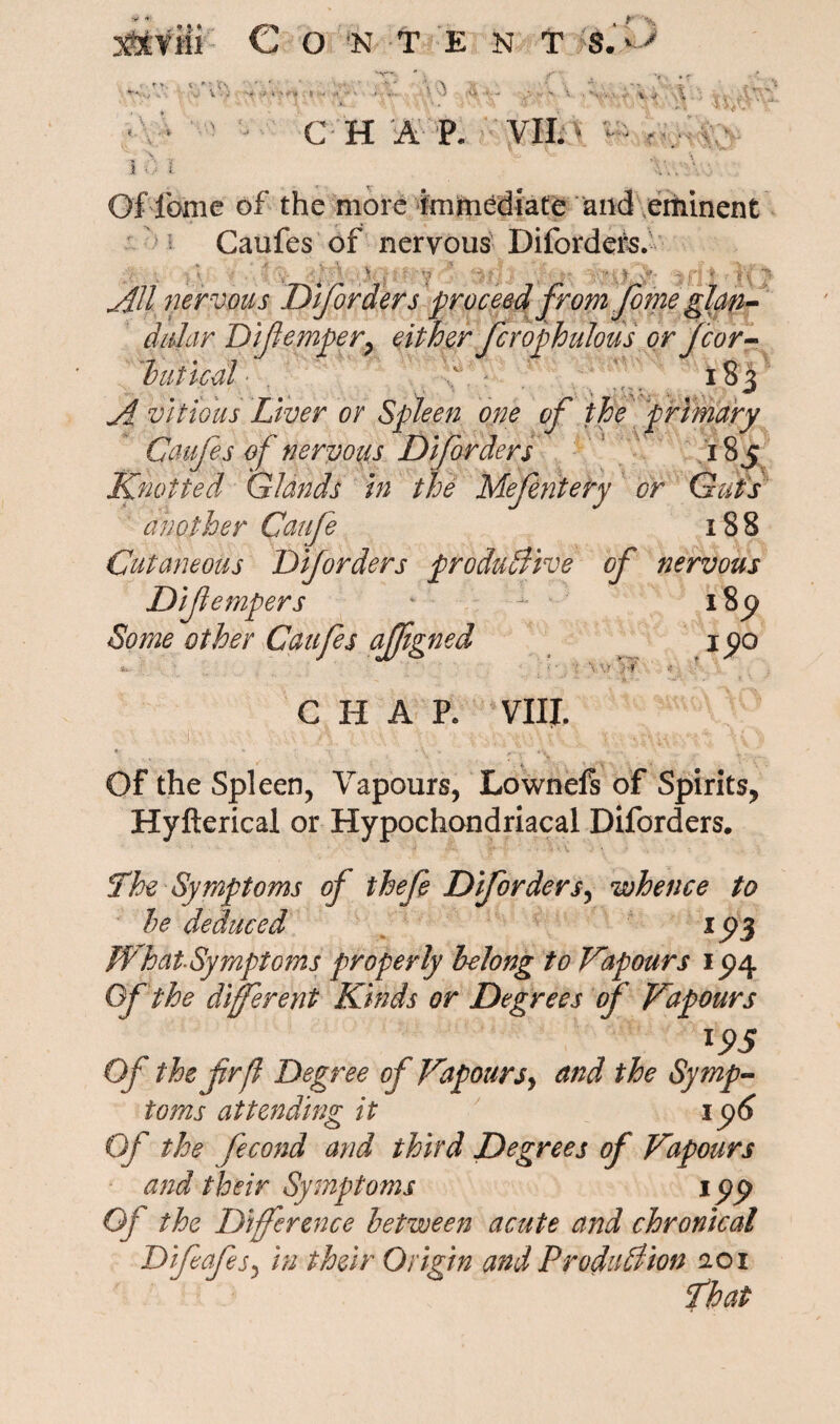 xfcViii Content $.*> < '; Cs * fc • «• -* -• t * > \ Vi » .. CHAP. VII. ‘ W> *■''*> * «  A. V 1 ., i Of feme of the more immediate and eminent ^ Caufes of nervous Diforders. .  .  , ; } J- . Y - Y . • >- ~ n * •• e V All nervous Diforders proceed from f me glan¬ dular Difempery either fcrophulous or jcor- butted 183 A vitidus Liver or Spleen one of the primary Caufes of nervous Diforders 185 Knotted Glands in the Mefentery or Guts another Caufe 188 Cutaneous Diforders productive of nervous Difempers * i8p Some other Caufes affigned 15)0 Yv >f CHAP. VIII. * ' ‘ \ - *’< Of the Spleen, Vapours, Lownels of Spiritsy Hyfterical or Hypochondriacal Diforders. The Symptoms of thefe Diforders, whence to he deduced xpj WhatSymptoms properly belong to Vapours ip4 Of the different Kinds or Degrees of Vapours l95 Of the fir ft Degree of Vapours, and the Symp¬ toms attending it 196 Of the fecond and third Degrees of Vapours and their Symptoms ipp Oj the Difference between acute and chronical Difeafs, in their Origin and Production 201 That