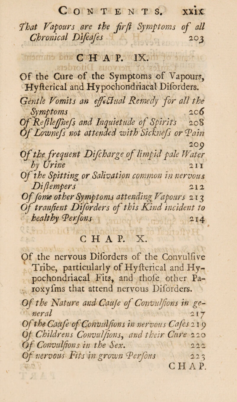 That Vapours are the jirfl Symptoms of all Chronical Difeafes 203 £ CHAP. IX. Of the Cure of the Symptoms of Vapours, Hyfterical and Hypochondriacal Diforders. Gentle Vomits an effectual Remedy for all the Symptoms 2 c 6 Of ReJlleJpjefs and Inquietude of Spirits 208 Of Lownefs not attended with Sicknefs or Fain 2op Of the frequent D if charge of limpid pale Water by Urine 211 Of the Spitting or Salivation common in nervous Diflempers 212 Of fome other Symptoms attending Vapours 213 Of tranfient Diforders of this Kind incident to healthy Ferfons 214 CHAP. X. Of the nervous Diforders of the Convulfive Tribe, particularly of Hyfterical and Hy¬ pochondriacal Fits, and thofe other Pa- roxyfms that attend nervous Diforders. Of the Nature and Cauje of Convulfons in ge¬ neral 217 Of the Caufe of Convulfons in nervous Cafes 11 Op Childrens Convulfons, and their Cure 220 Of Convulfons in the Sex. 222 Of nervous Fits in grown Ferfons 223