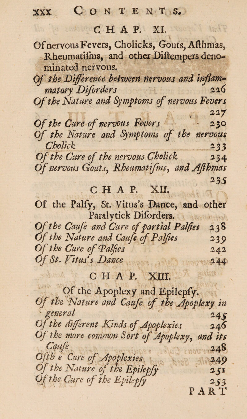 Con t ents* CHAP. XI. Of nervous Fevers, Cholicks, Gouts, Afthmas, Rheumatifms, and other Diftempers deno¬ minated nervous. Of the Difference between nervous and inflam¬ matory Diforders 216 Of the Nature and Symptoms of nervous Fevers 227 1 1 f Of the Cure of nervous Fevers - 230 Of the Nature and Symptoms of the nervous Cholick 2,33 Of the Cure of the nervous Cholick 234 Of nervous Gouts, Rheumatifms, and Afthmas ; . .. . . 1- * : ' ^35 CHAP. XII. , , .. ’x **• ' \ Of the Palfy, St. Vitus's Dance, and other Paralytick Diforders. Of the Caufe and Cure of partial Pal/ies 238 Of the Nature and Gaufl of Pal/ies 2 Of the Cure of Palfees 242 Of St. Vitus's Dance 244 CHAP. XIII. Of the Apoplexy and Epilepfy. Of the Nature apd Caufe of the Apoplexy in ; general 24 j Of the different Kinds of Apoplexies 24 6 Of the more common Sort of Apoplexy, and its Caufe. 248 Ofth e Cure of Apoplexies 245) Of t he Nature of the Epilepjy iji Of the Cure of the Epilepfy a53 PART