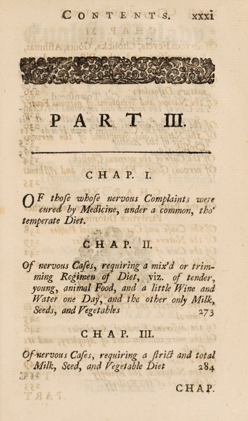 Q F thofe whofe nervous Complaints were cured by Mediciney under a common, tho9 temperate Diet. ' **• Yr\ . 'i» v t ' • V } % C HA P. II. 0/ nervous Cafes, requiring a mix'd or trim¬ ming Regimen of Diet, viz. ^ tender^ young, animal Food, and a little Wine and Water one Day, and the other only Milk9 Seeds, and Vegetables 273 CHAP. III. Of Me rv ous Cafes, requiring a friffi and total Milk, Seed, and Vegetable Diet 284 p /* %u f 3 *