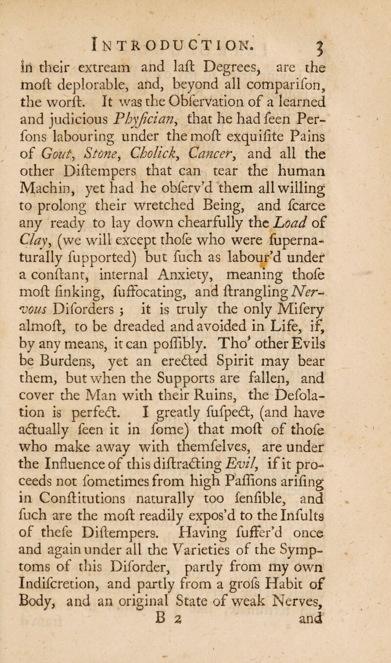 in their extream and laft Degrees, are the moft deplorable, and, beyond all companion, the worft. It was the Obfervation of a learned and judicious Phyjician, that he had feen Per- fons labouring under the moft exquilite Pains of Gout, Stone, Cholick, Cancer, and all the other Diftempers that can tear the human Machin, yet had he obferv’d them all willing to prolong their wretched Being, and fcarce any ready to lay down chearfully the Load of Clay, (we will except thofe who were fuperna- turally fupported) but fuch as labour’d under a conftantj internal Anxiety, meaning thofe moft linking, fuffocating, and ftrangling Ner¬ vous Diforders ; it is truly the only Mifery almoft, to be dreaded and avoided in Life, if, by any means, it can poflibly. Tho* other Evils be Burdens, yet an eredted Spirit may bear them, but when the Supports are fallen, and cover the Man with their Ruins, the Defla¬ tion is perfect. I greatly fufpedt, (and have actually feen it in fome) that moft of thofe who make away with themfelves, are under the Influence of this diftradting Evil, if it pro¬ ceeds not fometimes from high Paffions ariling in Conftitutions naturally too ienlible, and fuch are the moft readily expos’d to the Infults of thefe Diftempers. Having fuffer’d once and again under all the Varieties of the Symp¬ toms of this Diforder, partly from my own Indifcretion, and partly from a grofs Habit of Body, and an original State of weak Nerves, B 2 and