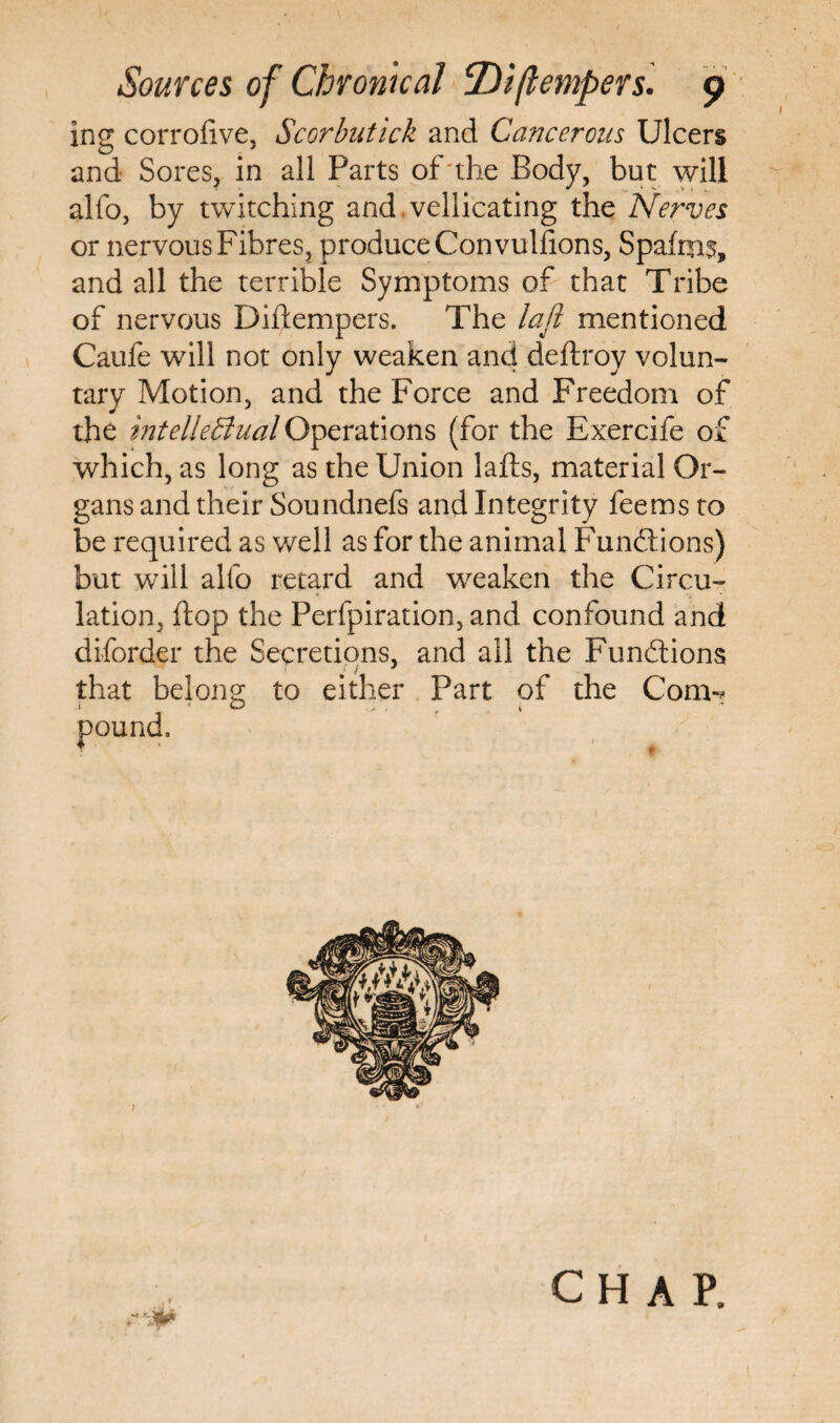 I ing corrofive, Scorbutick and Cancerous Ulcers and Sores, in all Parts of the Body, but will alfo, by twitching and vellicating the Nerves or nervous Fibres, produce Con vulfions, Spafms, and all the terrible Symptoms of that Tribe of nervous Diftempers. The lafl mentioned Caufe will not only weaken and deftroy volun¬ tary Motion, and the Force and Freedom of the intellectual Operations (for the Exercife of which, as long as the Union lafts, material Or¬ gans and their Soundnefs and Integrity fee ms to be required as well as for the animal Functions) but will alfo retard and weaken the Circu¬ lation, flop the Perfpiration, and confound and diforder the Secretions, and all the Functions that belong to either Part of the Com-* i O . CHAP,