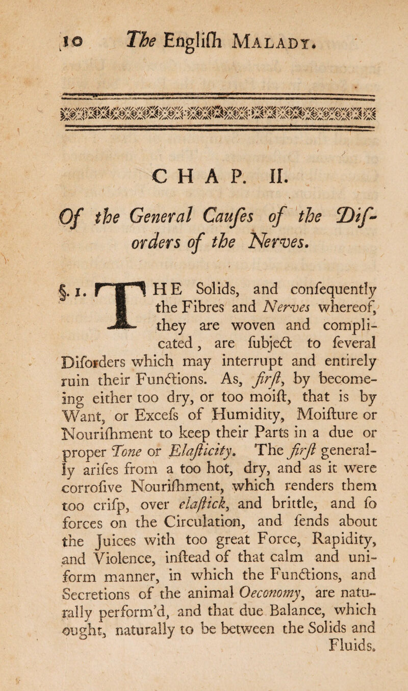 CHAP. II. .... : f •• Of the General Caufes of the T)if~ orders of the Nerves. j §.,.rr*HE Solids, and confequently § the Fibres and Nerves whereof, JL- they are woven and compli¬ cated , are fubjedt to feveral Difofders which may interrupt and entirely ruin their Functions. As, fir ft, by become- ing either too dry, or too moift, that is by Want, or Excefs of Humidity, Moifture or Nourifhment to keep their Parts in a due or proper Tone or Elasticity. The firjl general¬ ly arifes from a too hot, dry, and as it were corrofive Nourifhment, which renders them too crifp, over elaftick, and brittle, and fo forces on the Circulation, and fends about the juices with too great Force, Rapidity, and Violence, inftead of that calm and uni¬ form manner, in which the Fundtions, and Secretions of the animal Oeconomy, are natu¬ rally perform'd, and that due Balance, which ought, naturally to be between the Solids and Fluids.