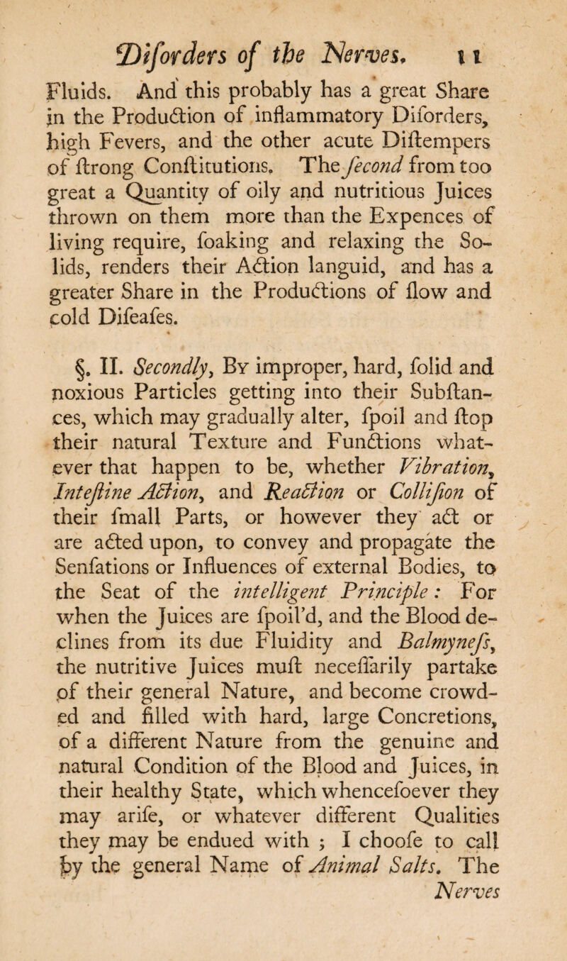 Fluids. And this probably has a great Share in the Production of inflammatory Diforders, high Fevers, and the other acute Diftempers of ftrong Conftitutions. The fecond from too great a Quantity of oily and nutritious Juices thrown on them more than the Expences of living require, foaking and relaxing the So¬ lids, renders their ACtion languid, and has a greater Share in the Productions of flow and cold Difeafes. §. II. Secondly, By improper, hard, folid and noxious Particles getting into their Subftan- ces, which may gradually alter, fpoil and flop their natural Texture and Functions what¬ ever that happen to be, whether Vibration, Intejiine Action^ and Reaction or Collijion of their fmall Parts, or however they' aCt or are aCted upon, to convey and propagate the Senfations or Influences of external Bodies, to the Seat of the intelligent Principle: For when the Juices are fpoifd, and the Blood de¬ clines from its due Fluidity and Balmynefs, the nutritive Juices mu ft necefiarily partake .of their general Nature, and become crowd¬ ed and filled with hard, large Concretions, of a different Nature from the genuine and natural Condition of the Blood and Juices, in their healthy State, which whencefoever they may arife, or whatever different Qualities they may be endued with ; I choofe to call ]by the general Name of Animal Salts. The Nerves
