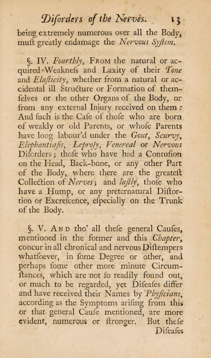 being extremely numerous over all the Body, muft greatly endamage the Nervous Syfiem. §. IV. Fourthly, From the natural or ac¬ quired Weaknefs and Laxity of their (Tone and Elajlicity, whether from a natural or ac¬ cidental ill Structure or Formation of them- felves or the other Organs of the Body, or from any external Injury received on them : And fuch is the Cafe of thofe who are born of weakly or old Parents, or whofe Parents have long labour’d under the Gout, Scurvy, Elephantiajis, Leprojy\ Venereal or Nervous Disorders; thofe who have had a Contufion on the Head, Back-bone, or any other Part of the Body, where there are the greateft Collection of Nerves; and laftly\ thofe who have a Hump, or any preternatural Diftor- tion or Excrefcence, especially on the Trunk of the Body. §. V. And the’ all thefe general Caufes, mentioned in the former and this Chapter, concur in all chronical and nervous Diftempers whatfoever, in fome Degree or other, and perhaps fome other more minute Circum- ftances, which are not fo readily found out, or much to be regarded, yet Difeafes differ and have received their Names by Phyficians, according as the Symptoms arifing from this or that general Caufe mentioned, are more evident, numerous or ftronger. But thefe Difeafes