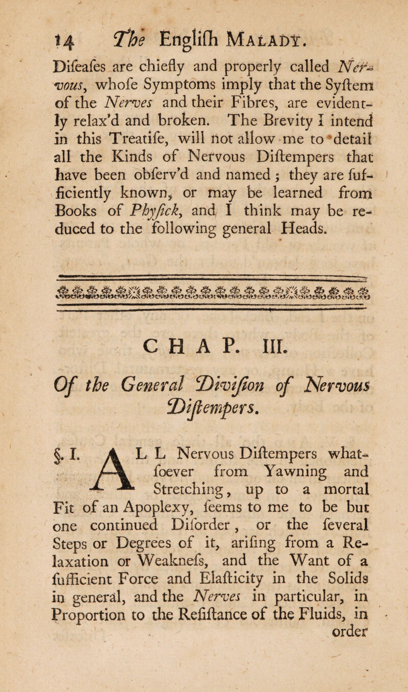 Difeafes are chiefly and properly called Ner¬ vous, whofe Symptoms imply that the Syftem of the Nerves and their Fibres, are evident¬ ly relax’d and broken. The Brevity I intend in this Treatife, will notallow me to detail all the Kinds of Nervous Diftempers that have been obferv’d and named ; they are fuf- ficiently known* or may be learned from Books of Phyjick, and I think may be re¬ duced to the following general Heads. CHAP. III. Of the General of Nervous jDijlempers. L ALL Nervous Diftempers what- foever from Yawning and X JL Stretching, up to a mortal Fit of an Apoplexy, feems to me to be but one continued Diforder, or the feveral Steps or Degrees of it, arifing from a Re¬ laxation or Weaknefs, and the Want of a fufficient Force and Elafticity in the Solids in general, and the Nerves in particular, in Proportion to the Refiftance of the Fluids, in order