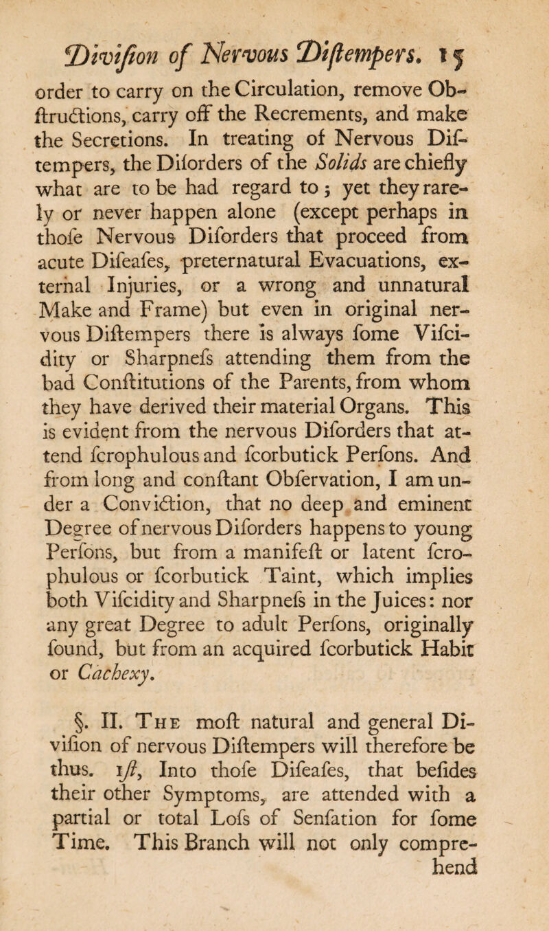 order to carry on the Circulation, remove Ob- ftrudtions, carry off the Recrements, and make the Secretions. In treating of Nervous Dis¬ tempers, the Diforders of the Solids are chiefly what are to be had regard to ; yet they rare¬ ly or never happen alone (except perhaps in thofe Nervous Diforders that proceed from acute Difeafes,. preternatural Evacuations, ex¬ ternal Injuries, or a wrong and unnatural Make and Frame) but even in original ner¬ vous Diftempers there is always fome Vifci- dity or Sharpnefs attending them from the bad Conftitutions of the Parents, from whom they have derived their material Organs. This is evident from the nervous Diforders that at¬ tend fcrophulous and fcorbutick Perfons. And from long and conftant Obfervation, I am un¬ der a Convidtion, that no deep and eminent Degree of nervous Diforders happens to young Perfons, but from a manifeft or latent fcro¬ phulous or fcorbutick Taint, which implies both Vifcidity and Sharpnefs in the Juices: nor any great Degree to adult Perfons, originally found, but from an acquired fcorbutick Habit or Cachexy. §. II. The moft natural and general Di- vifion of nervous Diftempers will therefore be thus. ]ijl, Into thofe Difeafes, that befides their other Symptoms, are attended with a partial or total Lofs of Senfation for fome Time. This Branch will not only compre¬ hend