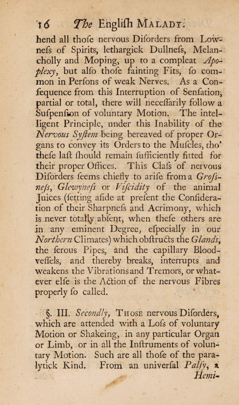 hend all thofe nervous Diforders from Low- nefs of Spirits, lethargick Dullnefs, Melan- cholly and Moping, up to a compleat Apo¬ plexy ^ but alfo thofe fainting Fits, fo com¬ mon in Perfons of weak Nerves. As a Con- fequence from this Interruption of Senfation, partial or total, there will neceflarily follow a Sufpenlion of voluntary Motion. The intel¬ ligent Principle, under this Inability of the Nervous Syjlem being bereaved of proper Or¬ gans to convey its Orders to the Mufcles, tho* thefe laft fhould remain fufficiently fitted for their proper Offices. This Clafs of nervous Diforders feems chiefly to arife from a Grofs- nefs, Glewynefs or Vifcidity of the animal Juices (fetting afide at prefent the Confidera- tion of their Sharpnefs and Acrimony, which is never totally ableng when thefe others are in any eminent Degree, efpecially in our Northern Climates) which obftrubts the Glands, the ferous Pipes, and the capillary Blood- veffels, and thereby breaks, interrupts and weakens the Vibrations and Tremors, or what¬ ever elfe is the Adtion of the nervous Fibres properly fo called. §. III. Secondly, Those nervous Diforders, which are attended with a Lofs of voluntary Motion or Shakeing, in any particular Organ or Limb, or in all the Inftruments of volun-* tary Motion. Such are all thofe of the para- lytick Kind. From an univerfai Pal/y, a Hemi-