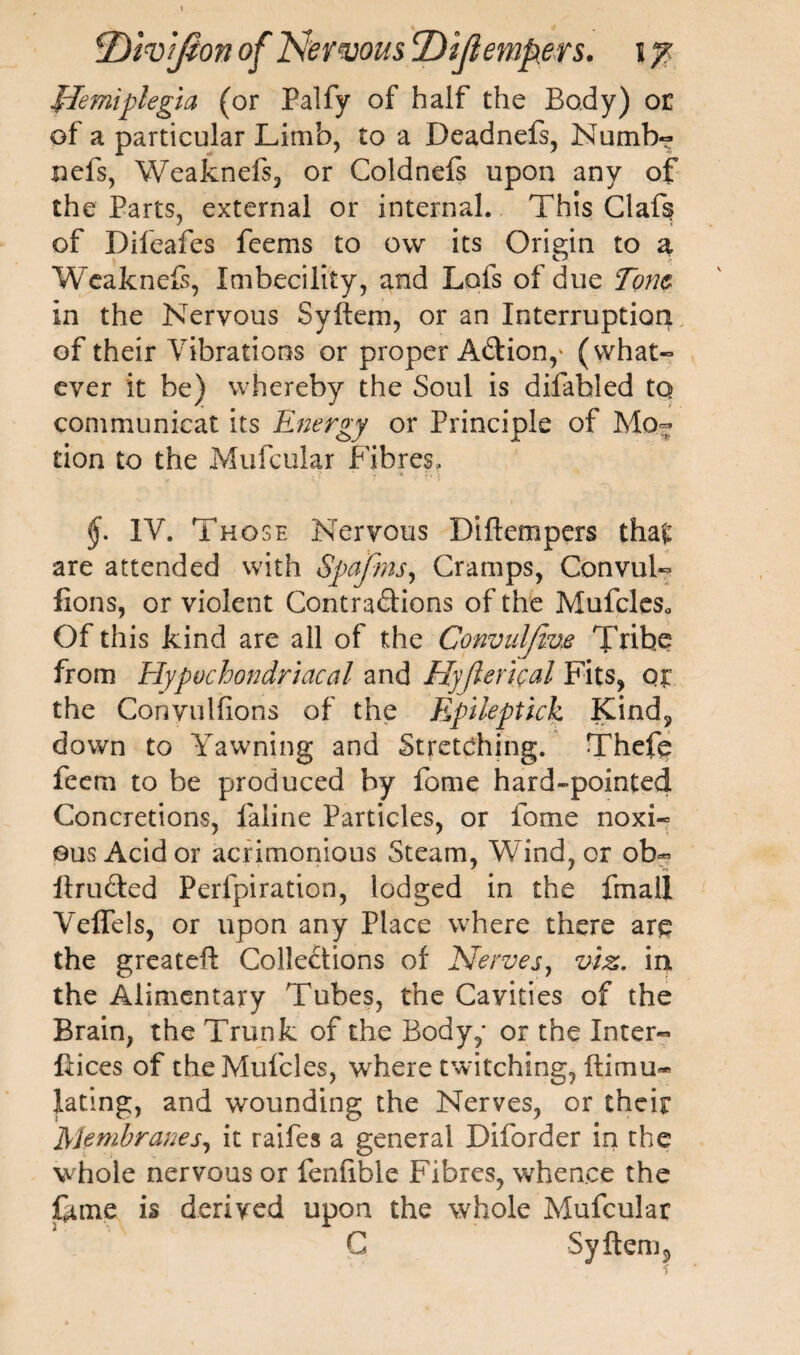 flemiplegia (or Palfy of half the Body) or of a particular Limb, to a Deadnefs, Numb- nefs, Weaknefs, or Coldnefs upon any of the Parts, external or internal. This Claf§ of Difeafes feems to ow its Origin to a Weaknefs, Imbecility, and Lofs of due Tone in the Nervous Syftem, or an Interruption of their Vibrations or proper Adion,' (what¬ ever it be) whereby the Soul is difabled to communicat its Energy or Principle of Mo¬ tion to the Mufcular Fibres, IV. Those Nervous Diftempers tha£ are attended with Spafms, Cramps, Convul- fions, or violent Contradions of the Mufcles0 Of this kind are all of the Convaljive Tribe from Hypochondriacal and Hyjlerical Fits, oj the Convulfions of the Epileptick Kind, down to Yawning and Stretching. Thefo feem to be produced by fome hard-pointed Concretions, faline Particles, or fome noxi¬ ous Acid or acrimonious Steam, Wind, or ob~ ftruded Perfpiration, lodged in the fmali Veflels, or upon any Place where there are the greateft Collections of Nerves, viz. in the Alimentary Tubes, the Cavities of the Brain, the Trunk of the Body,- or the Inter¬ faces of theMufcles, where twitching, ftimu* lating, and wounding the Nerves, or their Membranes, it raifes a general Diforder in the whole nervous or fenlible Fibres, whence the ftme is derived upon the whole Mufcular G Syftem 5