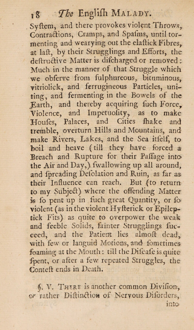 Syftem, and there provokes violent Throws^ Contractions, Cramps, and Spafms, until tor¬ menting and wearying out the elaftick Fibres, at laft, by their Stragglings and Efforts, the deftructive Matter is difcharged or removed Much in the manner of that Struggle which we obferve from fulphureous,, bituminous, vitriolick, and ferrugineous Particles, uni¬ ting, and fermenting in the Bowels of the Earth, and thereby acquiring fuch Force, Violence, and Impetuofity, as to make Houfes, Palaces, and Cities fhake and tremble, overturn Hills and Mountains, and make Rivers, Lakes, and the Sea itfelf, to boil and heave (till they have forced a Breach and Rupture for their Paffage into the Air and Day,) fwallowing up all around, and fpreading Defolation and Ruin, as far as> their Influence can reach. But (to return to my SubjeCt) where the offending Matter is fo pent up in fuch great Quantity, or fo violent (as in the violent Hyfterick or Epilep- tick Fits) as quite to overpower the weak and feeble Solids, fainter Stragglings fuc- ceed, and the Patient lies almoft dead, with few or languid Motions, and* fometimes foaming at the Mouth : till the Difeafe is quite fpent, or after a few repeated Struggles, the Cornell ends in Death, ft. Y. There is another common Divifion, or rather DiftincHoa of Nervous Diforders, into