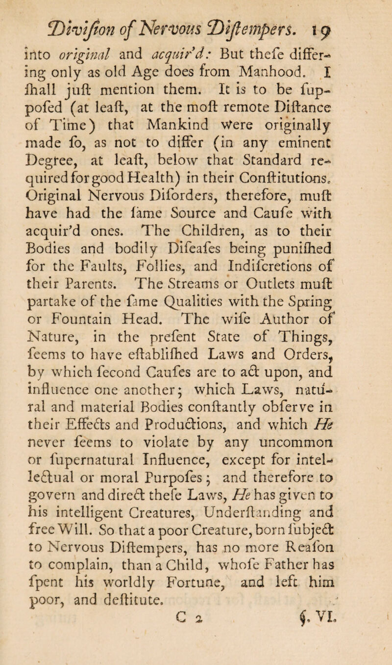 into original and acquir'd: But thefe differ¬ ing only as old Age does from Manhood. I fhall juft mention them. It is to be fup~* pofed (at leaft, at the moft remote Pittance of Time) that Mankind Were originally made fo, as not to differ (in any eminent Degree, at leaft, below that Standard re¬ quired for good Health) in their Conftitutioos* Original Nervous Diforders, therefore, mutt have had the fame Source and Caufe with acquir'd ones. The Children, as to their Bodies and bodily Difeafes being punifhed for the Faults, Follies, and Indifcretions of their Parents. The Streams or Outlets mutt partake of the fame Qualities with the Spring or Fountain Head. The wife Author of Nature, in the prefent State of Things, feems to have eftablifhed Lav/s and Orders, by which fecond Caufes are to ad upon, and influence one another; which Laws, natu¬ ral and material Bodies conftantly obferve in their Effeds and Produdions, and which He never feems to violate by any uncommon or fupernatural Influence, except for intel¬ lectual or moral Purpofes; and therefore to govern and dired thefe Laws, He has given to his intelligent Creatures, Underftanding and free Will. So that a poor Creature, born fubjed to Nervous Diftempers, has no more Reafon to complain, than a Child, whofe Father has fpent his worldly Fortune, and left him poor, and deftitute. C a f VL 1