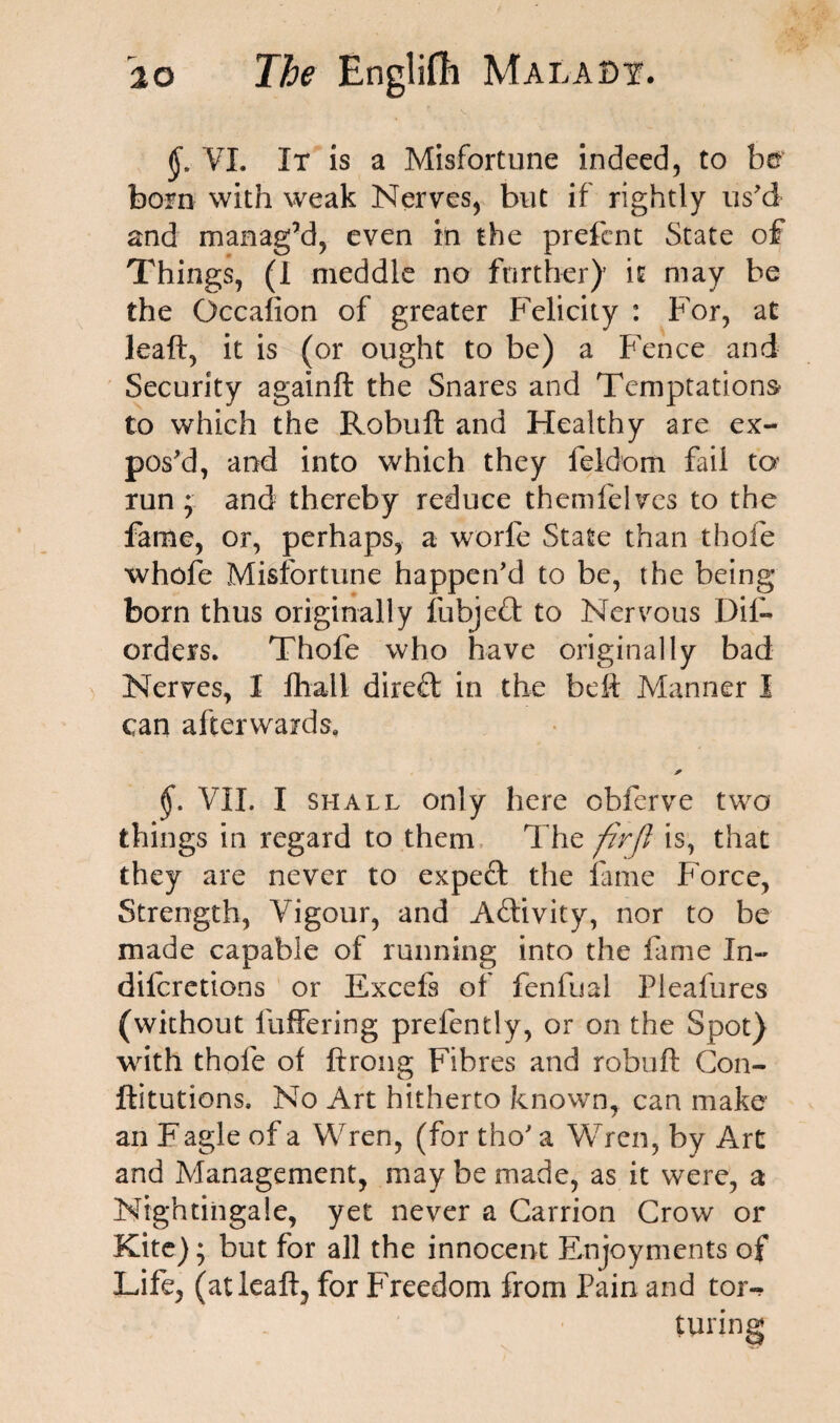 VI. It is a Misfortune indeed, to be bom with weak Nerves, but if rightly us'd and manag’d, even in the prefcnt State of Things, (I meddle no further)’ it may be the Gccafion of greater Felicity : For, at lead, it is (or ought to be) a Fence and Security againft the Snares and Temptations to which the Robuft and Healthy are ex¬ pos'd, and into which they feidom fail to run ; and thereby reduce themfelves to the fame, or, perhaps, a worfe State than thole whofe Misfortune happen'd to be, the being born thus originally fubjedt to Nervous Dis¬ orders. Thofe who have originally bad Nerves, I fhall direft in the bed Manner I can afterwards. * §. VII. I shall only here obferve two things in regard to them The firjl is, that they are never to expeft the fame Force, Strength, Vigour, and A&ivity, nor to be made capable of running into the fame In- diforetions or Excefs of fenfoal Pleafures (without buffering prefently, or on the Spot) with thofe of ftrong Fibres and robuff Con- ftitutions. No Art hitherto known, can make an F agle of a Wren, (for tho' a Wren, by Art and Management, may be made, as it were, a Nightingale, yet never a Carrion Crow or Kite); but for all the innocent Enjoyments of Life, (atleaft, for Freedom from Pain and tor¬ turing