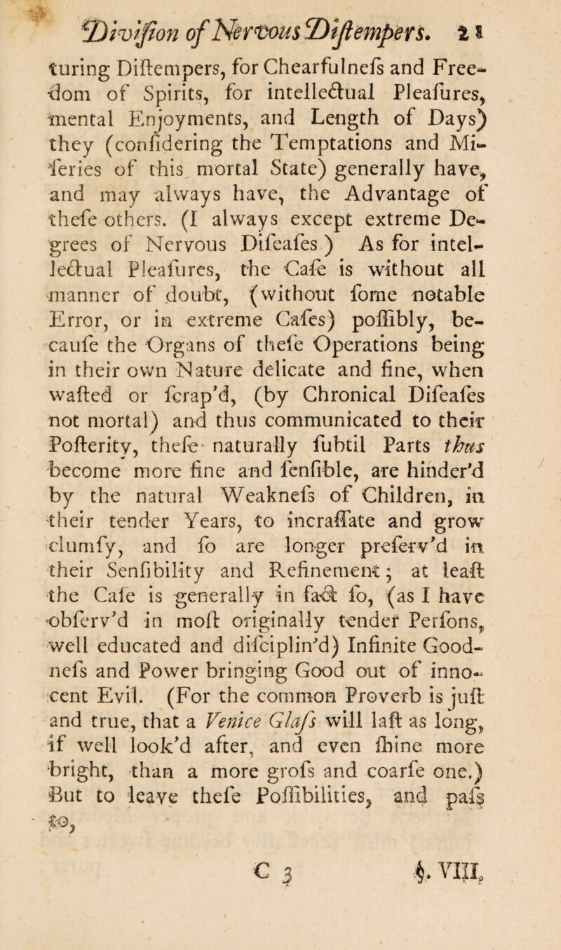 turing Diftempers, for Chearfulnefs and Free* •dom of Spirits, for intelle<ftual Pleafures, mental Enjoyments, and Length of Days) they (confidering the Temptations and Mi¬ series of this mortal State) generally have, and may always have, the Advantage of thefe others. (I always except extreme De¬ grees of Nervous Difeafes ) As for intel¬ lectual Pleafures, the Cafe is without all manner of doubt, (without fome notable Error, or in extreme Cafes) poflibly, he- caufe the Organs of thefe Operations being in their own Nature delicate and fine, when wafted or ferap’d, (by Chronical Difeales not mortal) and thus communicated to their Pofteritv, thefe naturally fubtil Parts thm become more fine and fenfible, are hinder'd by the natural Weaknefs of Children, in their tender Years, to incraffate and grow clumfy, and fo are longer prefer v'd in their Senfibility and Refinement; at leaft the Cafe is generally in fad fo, (as I have obferv’d in moll: originally tender Perfons, well educated and difciplin'd) Infinite Good- nefs and Power bringing Good out of inno¬ cent Evil. (For the common Proverb is juft: and true, that a Venice Glafs will laft as long, if well look’d after, and even fbine more bright, than a more grofs and coarfe one.) But to leave thefe Poffibilities, and paf§ c $ C viii.