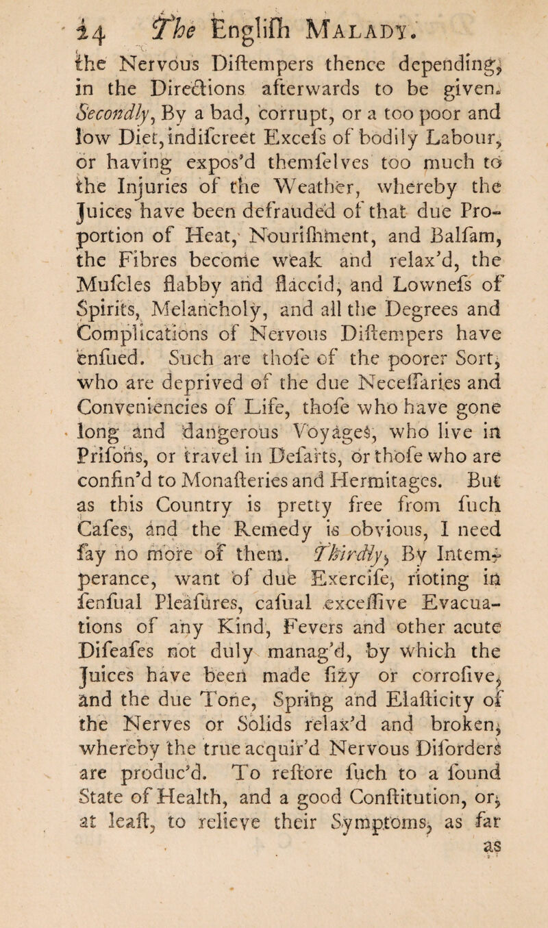 the Nervous Diftempers thence depending, in the Directions afterwards to be given. O Secondly, By a bad, corrupt, or a too poor and low Diet,indiicreet Elxcefs of bodily Labour,, or having expos'd themfelves too much to the Injuries of the Weather, whereby the Juices have been defrauded of that due Pro- portion of Heat,' Nounfiiment, and Balfam, the Fibres beconie weak and relax'd, the Mufcles flabby and flaccid, and Lownefs of Spirits, Melancholy, and all the Degrees and Complications of Nervous Diftempers have enfued, Such are thole of the poorer Sort, who are deprived of the due Neceffaries and Conveniencies of Life, thofe who have gone long and dangerous Voyages, who live in Prlfohs, or travel in Defarts, or thofe who are confin’d to Monafteries and Hermitages. But as this Country is pretty free from fuch Cafes, and the Remedy is obvious, 1 need fay no more of them. Thirdly^ By Intem¬ perance, want of due Exercifej rioting in lenfual Pleafures, cafual excellive Evacua¬ tions of any Kind, Fevers and other acute Difeafes not duly manag'd, by which the juices have been made fity or corrcfive, and the due Tone, Spring and Elafticity of the Nerves or Solids relax'd and broken^ whereby the true acquir’d Nervous DifordeL are produc'd. To reftore fuch to a found State of Health, and a good Conftitution, oq> at leaft, to relieve their Symptoms, as far