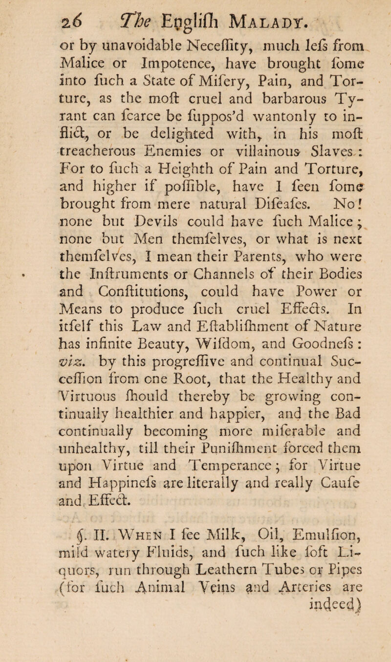 or by unavoidable Neceflity, much lefs from Malice or Impotence, have brought fonie into fuch a State of Mifery, Pain, and Tor¬ ture, as the moft cruel and barbarous Ty- rant can fcarce be fuppos’d wantonly to in¬ flict,, or be delighted with, in his moft treacherous Enemies or villainous- Slaves : For to fuch a Heighth of Pain and Torture, and higher if poffible, have I feen fome brought from mere natural Difeafes. No! none but Devils could have fuch Malice; none but Men themfelves, or what is next themfelv/es, I mean their Parents, who were the Inftruments or Channels of their Bodies and Conftitutions, could have Power or Means to produce fuch cruel Effects. In itfelf this Law and Eftablilhment of Nature has infinite Beauty, Wifdom, and Goodnels: viz. by this progreffive and continual Suc- ceffson from one Root, that the Healthy and Virtuous fhould thereby be growing con¬ tinually healthier and happier, and the Bad continually becoming more miferable and unhealthy, till their Punifhment forced them upon Virtue and Temperance; for Virtue and Happinels are literally and really Caufe and, Effed. II. When I fee Milk, Oil, Emulfion, mild watery Fluids, and fuch like foft Li¬ quors, run through Leathern Tubes or Pipes (for fuch Animal Veins and Arteries are indeed) i