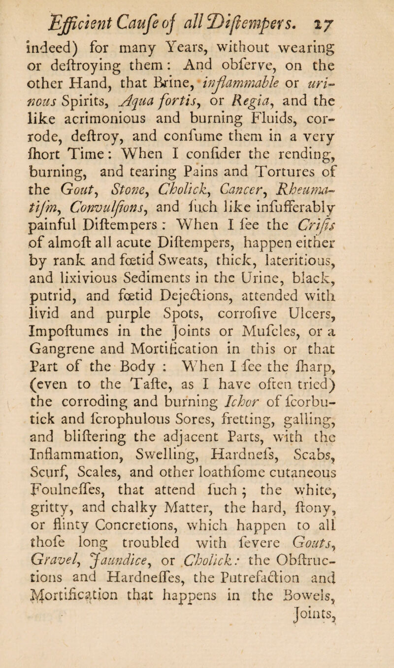 indeed) for many Years, without wearing or deftroying them: And obferve, on the other Hand, that Brine, inflammable or uri¬ nous Spirits, Aqua fort is, or Regia, and the like acrimonious and burning Fluids, cor¬ rode, deftroy, and conlume them in a very fhort Time: When I conftder the rending, burning, and tearing Pains and Tortures of the Gout, Stone, Cholich, Cancer, Rheuma- tijm, Convulfions, and inch like infufferably painful Diftempers : When I lee the Crifis of almoft all acute Diftempers, happen either by rank and foetid Sweats, thick, lateritious, and lixivious Sediments in the Urine, black, putrid, and foetid Dejections, attended with livid and purple Spots, corrolive Ulcers, Impoftumes in the Joints or Mufcles, or a Gangrene and Mortification in this or that Part of the Body : When I fee the lharp, (even to the Tafte, as I have often tried) the corroding and burning Ichor of fcorbu- tick and fcrophulous Sores, fretting, galling, and bliftering the adjacent Parts, with the Inflammation, Swelling, Hardnefs, Scabs, Scurf, Scales, and other loathfome cutaneous Foulneffes, that attend fuch; the white, gritty, and chalky Matter, the hard, ftony, or flinty Concretions, which happen to all thofe long troubled with fevere Gouts, Gravel, Jaundice, or Cholick: the Obftruc- tions and Hardneflfes, the Putrefaction and fortification that happens in the Bowels,