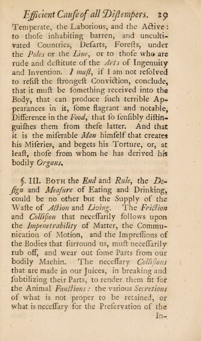 Temperate, the Laborious, and the Aftive * to thole inhabiting barren, and unculti¬ vated Countries, Defarts, Forefts, under the Poles or the Line, or to thofe who are rude and deftitute of the Arts of Ingenuity and Invention. I muft, if I am not relblved to refift the ftrongeft Conviction, conclude, that it muft be fomething received into th@ Body, that can produce fuch terrible Ap¬ pearances in it, fome flagrant and notable, Difference in the Food, that fo fenfibly diftin- guifhes them from thefe latter. And that it is the miferable Man himfelf that creates his Miferies, and begets his Torture, or, at leaft, thofe from whom he has derived hrs bodily Organs, §. III. Both the End and Rule, the De*. fign and Meajure of Eating and Drinking, could be no other but the Supply of the Wafte of A3 ion and Living, The Fri3ion and Collision that neceffarily follows upon the Impenetrability of Matter, the Commu¬ nication of Motion, and the Impreffions of the Bodies that furround us, muft neceflarily rub off, and wear out fome Parts from our bodily Machin. The neceilary Collisions that are made in our juices, in breaking and fubtilizing their Parts, to render them fit for the Animal Fun3ions: the various Secretions pf what is not proper to be retained, or what is neceffary for the Prefervation of the In-